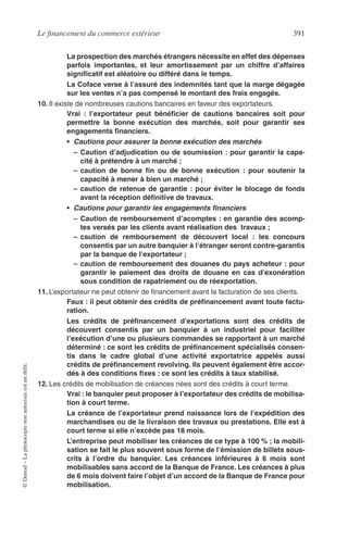 Le ﬁnancement du commerce extérieur 391
©Dunod–Laphotocopienonautoriséeestundélit.
La prospection des marchés étrangers nécessite en effet des dépenses
parfois importantes, et leur amortissement par un chiffre d’affaires
signiﬁcatif est aléatoire ou différé dans le temps.
La Coface verse à l’assuré des indemnités tant que la marge dégagée
sur les ventes n’a pas compensé le montant des frais engagés.
10. Il existe de nombreuses cautions bancaires en faveur des exportateurs.
Vrai : l’exportateur peut bénéﬁcier de cautions bancaires soit pour
permettre la bonne exécution des marchés, soit pour garantir ses
engagements ﬁnanciers.
• Cautions pour assurer la bonne exécution des marchés
– Caution d’adjudication ou de soumission : pour garantir la capa-
cité à prétendre à un marché ;
– caution de bonne ﬁn ou de bonne exécution : pour soutenir la
capacité à mener à bien un marché ;
– caution de retenue de garantie : pour éviter le blocage de fonds
avant la réception déﬁnitive de travaux.
• Cautions pour garantir les engagements ﬁnanciers
– Caution de remboursement d’acomptes : en garantie des acomp-
tes versés par les clients avant réalisation des travaux ;
– caution de remboursement de découvert local : les concours
consentis par un autre banquier à l’étranger seront contre-garantis
par la banque de l’exportateur ;
– caution de remboursement des douanes du pays acheteur : pour
garantir le paiement des droits de douane en cas d’exonération
sous condition de rapatriement ou de réexportation.
11. L’exportateur ne peut obtenir de ﬁnancement avant la facturation de ses clients.
Faux : il peut obtenir des crédits de préﬁnancement avant toute factu-
ration.
Les crédits de préﬁnancement d’exportations sont des crédits de
découvert consentis par un banquier à un industriel pour faciliter
l’exécution d’une ou plusieurs commandes se rapportant à un marché
déterminé : ce sont les crédits de préﬁnancement spécialisés consen-
tis dans le cadre global d’une activité exportatrice appelés aussi
crédits de préﬁnancement revolving. Ils peuvent également être accor-
dés à des conditions ﬁxes : ce sont les crédits à taux stabilisé.
12. Les crédits de mobilisation de créances nées sont des crédits à court terme.
Vrai : le banquier peut proposer à l’exportateur des crédits de mobilisa-
tion à court terme.
La créance de l’exportateur prend naissance lors de l’expédition des
marchandises ou de la livraison des travaux ou prestations. Elle est à
court terme si elle n’excède pas 18 mois.
L’entreprise peut mobiliser les créances de ce type à 100 % ; la mobili-
sation se fait le plus souvent sous forme de l’émission de billets sous-
crits à l’ordre du banquier. Les créances inférieures à 6 mois sont
mobilisables sans accord de la Banque de France. Les créances à plus
de 6 mois doivent faire l’objet d’un accord de la Banque de France pour
mobilisation.
 
