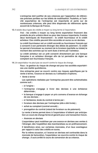 392 LA BANQUE ET LES ENTREPRISES
L’entreprise doit justiﬁer de ses créances par l’apposition de référen-
ces précises portées sur les billets de mobilisation. Toutefois, si l’acti-
vité exportatrice de l’entreprise est importante et porte sur de
nombreuses créances, elle peut être dispensée de références après
accord de la Banque de France.
13. Il existe deux types de crédits à moyen ou long terme à l’exportation.
Vrai : les crédits à moyen ou long terme exportation ﬁnancent des
produits de prix unitaire élevé ou pour des travaux importants. Il existe
deux techniques de ﬁnancement : le crédit fournisseur et le crédit
acheteur. Ces crédits peuvent être accordés en euros ou en devises.
Le crédit fournisseur est un crédit accordé au fournisseur français qui
a consenti à son partenaire étranger des délais de paiement ; le crédit
lui permet d’encaisser au moment de la livraison (partielle ou totale) le
montant des sommes qui lui sont dues à terme par l’acheteur.
Le crédit acheteur est un prêt consenti directement par une banque
française à un acheteur étranger aﬁn de lui permettre de régler au
comptant son fournisseur français.
14. Un exportateur ne peut pas se couvrir contre le risque de change.
Faux : la gestion du risque de change est pour les sociétés exportatri-
ces une réalité quotidienne.
Une entreprise peut se couvrir contre ces risques spéciﬁques par la
vente à terme, l’avance en devises ou l’utilisation d’options.
• Vente à terme
Les opérations réalisées par l’entreprise peuvent être schématisées
comme suit :
– à l’origine :
• l’entreprise s’engage à livrer des devises à une échéance
déterminée ;
• la banque s’engage à payer un prix convenu d’avance en échange
de ces devises ;
– à l’échéance, levée du contrat à terme par :
• livraison des devises par l’entreprise (elle a été livrée) ;
• achat au comptant (contrat annulé) ;
• prorogation du contrat (retard de livraison ou de paiement).
La vente à terme permet donc à l’exportateur d’obtenir par anticipa-
tion un cours de change ferme et garanti pour une transaction future.
– Avances en devises
L’exportateur peut mobiliser par une avance en devises ses ventes à
l’étranger, dès l’expédition des marchandises ou en préﬁnancement.
Il bénéﬁciera ainsi, sur certaines monnaies, d’un taux avantageux
par rapport à celui des crédits en euros.
Par la même occasion, si l’avance en devises est contractée dans la
monnaie de facturation, l’exportateur se couvrira contre le risque de
change ; il aura arrêté le cours de conversion de sa créance.
 