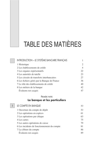TABLE DES MATIÈRES
INTRODUCTION – LE SYSTÈME BANCAIRE FRANÇAIS 1
1 Historique 2
2 Les établissements de crédit 4
3 Les organes représentatifs 22
4 Les autorités de tutelle 23
5 Les circuits de transferts interbancaires 27
6 Les ﬁchiers gérés par la Banque de France 36
7 Le rôle des établissements de crédit 40
8 Les métiers de la banque 42
9 Évaluons nos acquis 47
PREMIÈRE PARTIE
La banque et les particuliers
LE COMPTE EN BANQUE 53
1 Ouverture du compte de dépôt 53
2 Les opérations en espèces 61
3 Les opérations par chèque 63
4 Les cartes 75
5 Les autres opérations de caisse 79
6 Les incidents de fonctionnement du compte 81
7 La clôture du compte 86
8 Évaluons nos acquis 89
1
 
