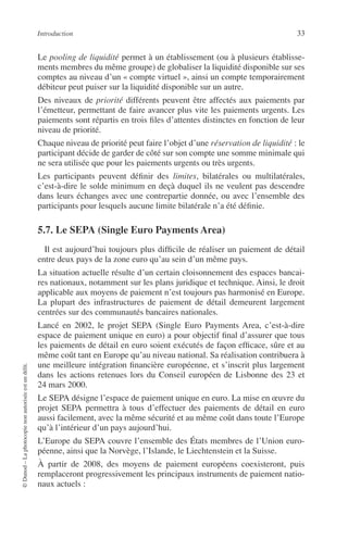 Introduction 33
©Dunod–Laphotocopienonautoriséeestundélit.
Le pooling de liquidité permet à un établissement (ou à plusieurs établisse-
ments membres du même groupe) de globaliser la liquidité disponible sur ses
comptes au niveau d’un « compte virtuel », ainsi un compte temporairement
débiteur peut puiser sur la liquidité disponible sur un autre.
Des niveaux de priorité différents peuvent être affectés aux paiements par
l’émetteur, permettant de faire avancer plus vite les paiements urgents. Les
paiements sont répartis en trois ﬁles d’attentes distinctes en fonction de leur
niveau de priorité.
Chaque niveau de priorité peut faire l’objet d’une réservation de liquidité : le
participant décide de garder de côté sur son compte une somme minimale qui
ne sera utilisée que pour les paiements urgents ou très urgents.
Les participants peuvent déﬁnir des limites, bilatérales ou multilatérales,
c’est-à-dire le solde minimum en deçà duquel ils ne veulent pas descendre
dans leurs échanges avec une contrepartie donnée, ou avec l’ensemble des
participants pour lesquels aucune limite bilatérale n’a été déﬁnie.
5.7. Le SEPA (Single Euro Payments Area)
Il est aujourd’hui toujours plus difﬁcile de réaliser un paiement de détail
entre deux pays de la zone euro qu’au sein d’un même pays.
La situation actuelle résulte d’un certain cloisonnement des espaces bancai-
res nationaux, notamment sur les plans juridique et technique. Ainsi, le droit
applicable aux moyens de paiement n’est toujours pas harmonisé en Europe.
La plupart des infrastructures de paiement de détail demeurent largement
centrées sur des communautés bancaires nationales.
Lancé en 2002, le projet SEPA (Single Euro Payments Area, c’est-à-dire
espace de paiement unique en euro) a pour objectif ﬁnal d’assurer que tous
les paiements de détail en euro soient exécutés de façon efﬁcace, sûre et au
même coût tant en Europe qu’au niveau national. Sa réalisation contribuera à
une meilleure intégration ﬁnancière européenne, et s’inscrit plus largement
dans les actions retenues lors du Conseil européen de Lisbonne des 23 et
24 mars 2000.
Le SEPA désigne l’espace de paiement unique en euro. La mise en œuvre du
projet SEPA permettra à tous d’effectuer des paiements de détail en euro
aussi facilement, avec la même sécurité et au même coût dans toute l’Europe
qu’à l’intérieur d’un pays aujourd’hui.
L’Europe du SEPA couvre l’ensemble des États membres de l’Union euro-
péenne, ainsi que la Norvège, l’Islande, le Liechtenstein et la Suisse.
À partir de 2008, des moyens de paiement européens coexisteront, puis
remplaceront progressivement les principaux instruments de paiement natio-
naux actuels :
 
