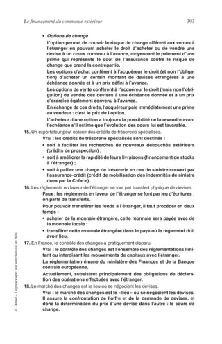 Le ﬁnancement du commerce extérieur 393
©Dunod–Laphotocopienonautoriséeestundélit.
• Options de change
L’option permet de couvrir le risque de change afférent aux ventes à
l’étranger en pouvant acheter le droit d’acheter ou de vendre une
devise à un cours convenu à l’avance, moyennant le paiement d’une
prime qui représente le coût de l’assurance contre le risque de
change que prend la contrepartie.
Les options d’achat confèrent à l’acquéreur le droit (et non l’obliga-
tion) d’acheter un certain montant de devises étrangères à une
échéance donnée et à un prix déﬁni à l’avance.
Les options de vente confèrent à l’acquéreur le droit (mais non l’obli-
gation) de vendre des devises à une échéance donnée et à un prix
d’exercice également convenu à l’avance.
En échange de ces droits, l’acquéreur paie immédiatement une prime
au vendeur : c’est le prix de l’option.
L’acheteur d’une option a toujours la possibilité de la revendre avant
l’échéance s’il estime que l’évolution des cours lui est favorable.
15. Un exportateur peut obtenir des crédits de trésorerie spécialisés.
Vrai : les crédits de trésorerie spécialisés sont destinés :
• soit à faciliter les recherches de nouveaux débouchés extérieurs
(crédits de prospection) ;
• soit à améliorer la rapidité de leurs livraisons (ﬁnancement de stocks
à l’étranger) ;
• soit à pallier une charge de trésorerie en cas de sinistre couvert par
l’assurance-crédit (crédit de mobilisation des indemnités de sinistre
dues par la Coface).
16. Les règlements en faveur de l’étranger se font par transfert physique de devises.
Faux : les règlements en faveur de l’étranger se font par jeu d’écritures ;
on parle de transferts.
Pour pouvoir transférer les fonds à l’étranger, il faut procéder en deux
temps :
• acheter de la monnaie étrangère, cette monnaie sera payée avec de
la monnaie locale ;
• transférer cette monnaie étrangère dans le pays où le règlement doit
avoir lieu.
17. En France, le contrôle des changes a pratiquement disparu.
Vrai : le contrôle des changes est l’ensemble des réglementations limi-
tant ou interdisant les mouvements de capitaux avec l’étranger.
La réglementation émane du ministère des Finances et de la Banque
centrale européenne.
Actuellement, subsistent principalement des obligations de déclara-
tion des opérations effectuées avec l’étranger.
18. Le marché des changes est le lieu où se négocient les devises.
Vrai : le marché des changes est le « lieu » où se négocient les devises.
Il assure la confrontation de l’offre et de la demande de devises, et
donc la détermination du prix d’une devise dans l’autre : le cours de
change.
 