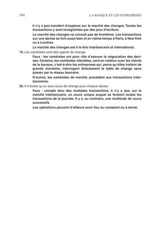 394 LA BANQUE ET LES ENTREPRISES
Il n’y a pas transfert d’espèces sur le marché des changes. Toutes les
transactions y sont enregistrées par des jeux d’écriture.
Le marché des changes ne connaît pas de frontières. Les transactions
sur une devise se font aussi bien et en même temps à Paris, à NewYork
ou à Londres.
Le marché des changes est à la fois interbancaire et international.
19. Les cambistes sont des agents de change.
Faux : les cambistes ont pour rôle d’assurer la négociation des devi-
ses. Certains, les cambistes clientèles, sont en relation avec les clients
de la banque, c’est-à-dire les entreprises qui, parce qu’elles traitent de
grands montants, interrogent directement la table de change sans
passer par le réseau bancaire.
D’autres, les cambistes de marché, procèdent aux transactions inter-
bancaires.
20. Il n’existe qu’un seul cours de change pour chaque devise.
Faux : compte tenu des multiples transactions, il n’y a pas, sur le
marché interbancaire, un cours unique auquel se feraient toutes les
transactions de la journée. Il y a, au contraire, une multitude de cours
successifs.
Les opérations peuvent d’ailleurs avoir lieu au comptant ou à terme.
 