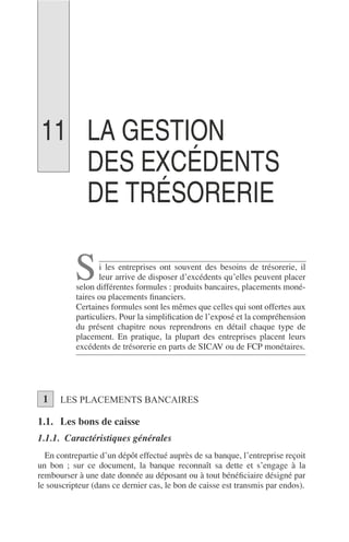 LA GESTION
DES EXCÉDENTS
DE TRÉSORERIE
i les entreprises ont souvent des besoins de trésorerie, il
leur arrive de disposer d’excédents qu’elles peuvent placer
selon différentes formules : produits bancaires, placements moné-
taires ou placements ﬁnanciers.
Certaines formules sont les mêmes que celles qui sont offertes aux
particuliers. Pour la simpliﬁcation de l’exposé et la compréhension
du présent chapitre nous reprendrons en détail chaque type de
placement. En pratique, la plupart des entreprises placent leurs
excédents de trésorerie en parts de SICAV ou de FCP monétaires.
LES PLACEMENTS BANCAIRES
1.1. Les bons de caisse
1.1.1. Caractéristiques générales
En contrepartie d’un dépôt effectué auprès de sa banque, l’entreprise reçoit
un bon ; sur ce document, la banque reconnaît sa dette et s’engage à la
rembourser à une date donnée au déposant ou à tout bénéﬁciaire désigné par
le souscripteur (dans ce dernier cas, le bon de caisse est transmis par endos).
S
1
11
 