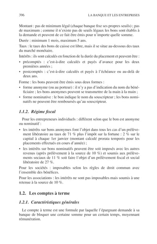 396 LA BANQUE ET LES ENTREPRISES
Montant : pas de minimum légal (chaque banque ﬁxe ses propres seuils) ; pas
de maximum ; comme il n’existe pas de seuils légaux les bons sont établis à
la demande et peuvent de ce fait être émis pour n’importe quelle somme.
Durée : minimum 1 mois, maximum 5 ans.
Taux : le taux des bons de caisse est libre, mais il se situe au-dessous des taux
du marché monétaire.
Intérêts : ils sont calculés en fonction de la durée du placement et peuvent être :
• précomptés : c’est-à-dire calculés et payés d’avance pour les deux
premières années ;
• postcomptés : c’est-à-dire calculés et payés à l’échéance ou au-delà de
deux ans.
Forme : les bons peuvent être émis sous deux formes :
• forme anonyme (ou au porteur) : il n’y a pas d’indication du nom du béné-
ﬁciaire ; les bons anonymes peuvent se transmettre de la main à la main ;
• forme nominative : le bon indique le nom du souscripteur ; les bons nomi-
natifs ne peuvent être remboursés qu’au souscripteur.
1.1.2. Régime ﬁscal
Pour les entrepreneurs individuels : différent selon que le bon est anonyme
ou nominatif :
• les intérêts sur bons anonymes font l’objet dans tous les cas d’un prélève-
ment libératoire au taux de 71 % plus l’impôt sur la fortune : 2 % sur le
capital à chaque 1er janvier (montant calculé prorata temporis pour les
placements effectués en cours d’année) ;
• les intérêts sur bons nominatifs peuvent être soit imposés avec les autres
revenus (après prélèvement à la source de 10 %) et soumis aux prélève-
ments sociaux de 11 % soit faire l’objet d’un prélèvement ﬁscal et social
libératoire de 27 %.
Pour les sociétés : imposables selon les règles de droit commun avec
l’ensemble des bénéﬁces.
Pour les associations : les intérêts ne sont pas imposables mais soumis à une
retenue à la source de 10 %.
1.2. Les comptes à terme
1.2.1. Caractéristiques générales
Le compte à terme est une formule par laquelle l’épargnant demande à sa
banque de bloquer une certaine somme pour un certain temps, moyennant
rémunération.
 