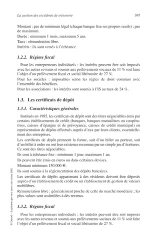 La gestion des excédents de trésorerie 397
©Dunod–Laphotocopienonautoriséeestundélit.
Montant : pas de minimum légal (chaque banque ﬁxe ses propres seuils) ; pas
de maximum.
Durée : minimum 1 mois, maximum 5 ans.
Taux : rémunération libre.
Intérêts : ils sont versés à l’échéance.
1.2.2. Régime ﬁscal
Pour les entrepreneurs individuels : les intérêts peuvent être soit imposés
avec les autres revenus et soumis aux prélèvements sociaux de 11 % soit faire
l’objet d’un prélèvement ﬁscal et social libératoire de 27 %.
Pour les sociétés : imposables selon les règles de droit commun avec
l’ensemble des bénéﬁces.
Pour les associations : les intérêts sont soumis à l’IS au taux de 24 %.
1.3. Les certiﬁcats de dépôt
1.3.1. Caractéristiques générales
Institués en 1985, les certiﬁcats de dépôt sont des titres négociables émis par
certains établissements de crédit (banques, banques mutualistes ou coopéra-
tives, caisses d’épargne et de prévoyance, caisses de crédit municipal) en
représentation de dépôts effectués auprès d’eux par leurs clients, essentielle-
ment des entreprises.
Les certiﬁcats de dépôt prennent la forme, soit d’un billet au porteur, soit
d’un billet à ordre ou ont leur existence reconnue par un simple jeu d’écritures.
Ce sont des titres négociables.
Ils sont à échéance ﬁxe : minimum 1 jour, maximum 1 an.
Ils peuvent être émis en euros ou dans certaines devises.
Montant minimum 150 000 €.
Ils sont soumis à la réglementation des dépôts bancaires.
Les certiﬁcats de dépôts appartenant à des résidents doivent être déposés
auprès d’un établissement de crédit ou un établissement de gestion de valeurs
mobilières.
Rémunération libre : généralement proche de celle du marché monétaire ; les
plus-values sont assimilées à des revenus.
1.3.2. Régime ﬁscal
Pour les entrepreneurs individuels : les intérêts peuvent être soit imposés
avec les autres revenus et soumis aux prélèvements sociaux de 11 % soit faire
l’objet d’un prélèvement ﬁscal et social libératoire de 27 %.
 