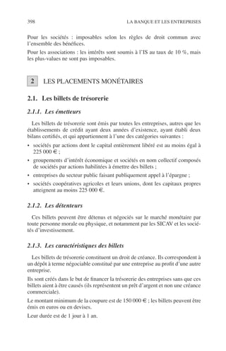 398 LA BANQUE ET LES ENTREPRISES
Pour les sociétés : imposables selon les règles de droit commun avec
l’ensemble des bénéﬁces.
Pour les associations : les intérêts sont soumis à l’IS au taux de 10 %, mais
les plus-values ne sont pas imposables.
LES PLACEMENTS MONÉTAIRES
2.1. Les billets de trésorerie
2.1.1. Les émetteurs
Les billets de trésorerie sont émis par toutes les entreprises, autres que les
établissements de crédit ayant deux années d’existence, ayant établi deux
bilans certiﬁés, et qui appartiennent à l’une des catégories suivantes :
• sociétés par actions dont le capital entièrement libéré est au moins égal à
225 000 € ;
• groupements d’intérêt économique et sociétés en nom collectif composés
de sociétés par actions habilitées à émettre des billets ;
• entreprises du secteur public faisant publiquement appel à l’épargne ;
• sociétés coopératives agricoles et leurs unions, dont les capitaux propres
atteignent au moins 225 000 €.
2.1.2. Les détenteurs
Ces billets peuvent être détenus et négociés sur le marché monétaire par
toute personne morale ou physique, et notamment par les SICAV et les socié-
tés d’investissement.
2.1.3. Les caractéristiques des billets
Les billets de trésorerie constituent un droit de créance. Ils correspondent à
un dépôt à terme négociable constitué par une entreprise au proﬁt d’une autre
entreprise.
Ils sont créés dans le but de ﬁnancer la trésorerie des entreprises sans que ces
billets aient à être causés (ils représentent un prêt d’argent et non une créance
commerciale).
Le montant minimum de la coupure est de 150 000 € ; les billets peuvent être
émis en euros ou en devises.
Leur durée est de 1 jour à 1 an.
2
 