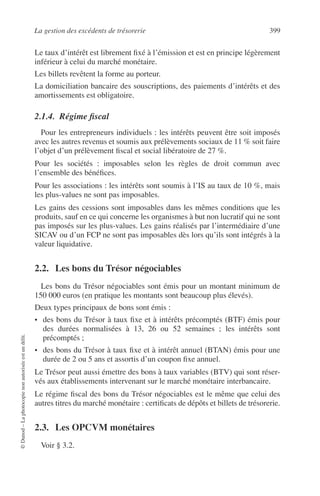 La gestion des excédents de trésorerie 399
©Dunod–Laphotocopienonautoriséeestundélit.
Le taux d’intérêt est librement ﬁxé à l’émission et est en principe légèrement
inférieur à celui du marché monétaire.
Les billets revêtent la forme au porteur.
La domiciliation bancaire des souscriptions, des paiements d’intérêts et des
amortissements est obligatoire.
2.1.4. Régime ﬁscal
Pour les entrepreneurs individuels : les intérêts peuvent être soit imposés
avec les autres revenus et soumis aux prélèvements sociaux de 11 % soit faire
l’objet d’un prélèvement ﬁscal et social libératoire de 27 %.
Pour les sociétés : imposables selon les règles de droit commun avec
l’ensemble des bénéﬁces.
Pour les associations : les intérêts sont soumis à l’IS au taux de 10 %, mais
les plus-values ne sont pas imposables.
Les gains des cessions sont imposables dans les mêmes conditions que les
produits, sauf en ce qui concerne les organismes à but non lucratif qui ne sont
pas imposés sur les plus-values. Les gains réalisés par l’intermédiaire d’une
SICAV ou d’un FCP ne sont pas imposables dès lors qu’ils sont intégrés à la
valeur liquidative.
2.2. Les bons du Trésor négociables
Les bons du Trésor négociables sont émis pour un montant minimum de
150 000 euros (en pratique les montants sont beaucoup plus élevés).
Deux types principaux de bons sont émis :
• des bons du Trésor à taux ﬁxe et à intérêts précomptés (BTF) émis pour
des durées normalisées à 13, 26 ou 52 semaines ; les intérêts sont
précomptés ;
• des bons du Trésor à taux ﬁxe et à intérêt annuel (BTAN) émis pour une
durée de 2 ou 5 ans et assortis d’un coupon ﬁxe annuel.
Le Trésor peut aussi émettre des bons à taux variables (BTV) qui sont réser-
vés aux établissements intervenant sur le marché monétaire interbancaire.
Le régime ﬁscal des bons du Trésor négociables est le même que celui des
autres titres du marché monétaire : certiﬁcats de dépôts et billets de trésorerie.
2.3. Les OPCVM monétaires
Voir § 3.2.
 