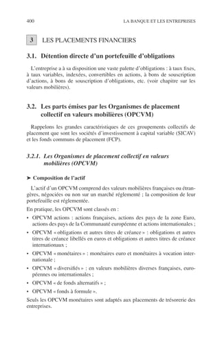 400 LA BANQUE ET LES ENTREPRISES
LES PLACEMENTS FINANCIERS
3.1. Détention directe d’un portefeuille d’obligations
L’entreprise a à sa disposition une vaste palette d’obligations : à taux ﬁxes,
à taux variables, indexées, convertibles en actions, à bons de souscription
d’actions, à bons de souscription d’obligations, etc. (voir chapitre sur les
valeurs mobilières).
3.2. Les parts émises par les Organismes de placement
collectif en valeurs mobilières (OPCVM)
Rappelons les grandes caractéristiques de ces groupements collectifs de
placement que sont les sociétés d’investissement à capital variable (SICAV)
et les fonds communs de placement (FCP).
3.2.1. Les Organismes de placement collectif en valeurs
mobilières (OPCVM)
➤ Composition de l’actif
L’actif d’un OPCVM comprend des valeurs mobilières françaises ou étran-
gères, négociées ou non sur un marché réglementé ; la composition de leur
portefeuille est réglementée.
En pratique, les OPCVM sont classés en :
• OPCVM actions : actions françaises, actions des pays de la zone Euro,
actions des pays de la Communauté européenne et actions internationales ;
• OPCVM « obligations et autres titres de créance » : obligations et autres
titres de créance libellés en euros et obligations et autres titres de créance
internationaux ;
• OPCVM « monétaires » : monétaires euro et monétaires à vocation inter-
nationale ;
• OPCVM « diversiﬁés » : en valeurs mobilières diverses françaises, euro-
péennes ou internationales ;
• OPCVM « de fonds alternatifs » ;
• OPCVM « fonds à formule ».
Seuls les OPCVM monétaires sont adaptés aux placements de trésorerie des
entreprises.
3
 