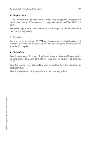 La gestion des excédents de trésorerie 401
©Dunod–Laphotocopienonautoriséeestundélit.
➤ Régime ﬁscal
Les sommes distribuables doivent être, sauf exceptions, intégralement
distribuées dans un délai maximal de cinq mois suivant la clôture de l’exer-
cice.
Toutefois, depuis août 1989, les revenus encaissés par les SICAV ou les FCP
peuvent être capitalisés.
◆ Revenus
Les revenus versés par les OPCVM sont imposés dans les conditions de droit
commun pour chaque catégorie et en fonction du régime ﬁscal auquel est
soumise l’entreprise.
◆ Plus-values
Pour les personnes physiques : les plus-values ne sont imposables qu’au-delà
du seuil annuel de cession de 20 000 € ; si ce seuil est franchi, l’impôt est de
27 %.
Pour les sociétés : les plus-values sont imposables dans les conditions de
droit commun.
Pour les associations : les plus-values ne sont pas imposables.
 