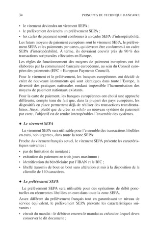 34 PRINCIPES DE TECHNIQUE BANCAIRE
• le virement deviendra un virement SEPA ;
• le prélèvement deviendra un prélèvement SEPA ;
• les cartes de paiement seront conformes à un cadre SEPA d’interopérabilité.
Les futurs moyens de paiement européens sont le virement SEPA, le prélève-
ment SEPA et les paiements par cartes, qui devront être conformes à un cadre
SEPA d’interopérabilité. À terme, ils devraient couvrir près de 90 % des
transactions scripturales effectuées en Europe.
Les règles de fonctionnement des moyens de paiement européens ont été
élaborées par la communauté bancaire européenne, au sein du Conseil euro-
péen des paiements (EPC – European Payments Council).
Pour le virement et le prélèvement, les banques européennes ont décidé de
créer de nouveaux instruments qui sont identiques dans toute l’Europe, la
diversité des pratiques nationales rendant impossible l’harmonisation des
moyens de paiement nationaux existants.
Pour la carte de paiement, les banques européennes ont choisi une approche
différente, compte tenu du fait que, dans la plupart des pays européens, les
dispositifs en place permettent déjà de réaliser des transactions transfronta-
lières. Aussi, plutôt que de créer ex nihilo un nouveau système de paiement
par carte, l’objectif est de rendre interopérables l’ensemble des systèmes.
◆ Le virement SEPA
Le virement SEPA sera utilisable pour l’ensemble des transactions libellées
en euro, non urgentes, dans toute la zone SEPA.
Proche du virement français actuel, le virement SEPA présente les caractéris-
tiques suivantes :
• pas de limitation de montant ;
• exécution du paiement en trois jours maximum ;
• identiﬁcation du bénéﬁciaire par l’IBAN et le BIC ;
• libellé transmis de bout en bout sans altération et mis à la disposition de la
clientèle de 140 caractères.
◆ Le prélèvement SEPA
Le prélèvement SEPA sera utilisable pour des opérations de débit ponc-
tuelles ou récurrentes libellées en euro dans toute la zone SEPA.
Assez différent du prélèvement français tout en garantissant un niveau de
service équivalent, le prélèvement SEPA présente les caractéristiques sui-
vantes :
• circuit du mandat : le débiteur enverra le mandat au créancier, lequel devra
conserver le dit document ;
 