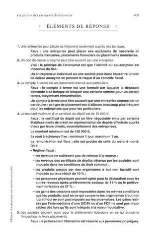 La gestion des excédents de trésorerie 403
©Dunod–Laphotocopienonautoriséeestundélit.
♦ ÉLÉMENTS DE RÉPONSE ♦
1. Une entreprise peut placer sa trésorerie seulement auprès des banques.
Faux : une entreprise peut placer ses excédents de trésorerie en
produits bancaires, placements ﬁnanciers ou placements monétaires.
2. Un bon de caisse anonyme peut être souscrit par une entreprise.
Vrai : le principe de l’anonymat est que l’identité du souscripteur est
inconnue du ﬁsc.
Un entrepreneur individuel ou une société peut donc souscrire un bon
de caisse anonyme en prenant le risque d’un contrôle ﬁscal.
3. Le compte à terme est un placement réservé aux particuliers.
Faux : le compte à terme est une formule par laquelle le déposant
demande à sa banque de bloquer une certaine somme pour un certain
temps, moyennant rémunération.
Un compte à terme peut être souscrit par une entreprise comme par un
particulier ; ce type de placement est d’ailleurs beaucoup plus fréquent
pour les entreprises que pour les particuliers.
4. Le montant minimum d’un certiﬁcat de dépôt est de 15 000 €.
Faux : le certiﬁcat de dépôt est un titre négociable émis par certains
établissements de crédit en représentation de dépôts effectués auprès
d’eux par leurs clients, essentiellement des entreprises.
Le montant minimum est de 150 000 €.
Ils sont à échéance ﬁxe : minimum 1 jour, maximum 1 an.
La rémunération est libre ; elle est proche de celle du marché moné-
taire.
• Régime ﬁscal :
– les revenus ne subissent pas de retenue à la source ;
– les revenus des certiﬁcats de dépôts détenus par les sociétés sont
imposés dans les conditions de droit commun ;
– les produits perçus par des organismes à but non lucratif sont
imposés au taux réduit de 10 % ;
– les personnes physiques peuvent opter pour la déclaration avec les
autres revenus après prélèvements sociaux de 11 % ou le prélève-
ment forfaitaire de 27 % ;
– les gains des cessions sont imposables dans les mêmes conditions
que les produits, sauf en ce qui concerne les organismes à but non
lucratif qui ne sont pas imposés sur les plus-values. Les gains réali-
sés par l’intermédiaire d’une SICAV ou d’un FCP ne sont pas impo-
sables dès lors qu’ils sont intégrés à la valeur liquidative.
5. Les sociétés peuvent opter pour le prélèvement libératoire en ce qui concerne
l’imposition de leurs placements.
Faux : le prélèvement libératoire est réservé aux personnes physiques.
 
