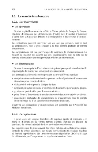 408 LA BANQUE ET LES MARCHÉS DE CAPITAUX
1.2. Le marché interbancaire
1.2.1. Les intervenants
➤ Les opérateurs
Ce sont les établissements de crédit, le Trésor public, la Banque de France,
l’Institut d’Émission des départements d’outre-mer, l’Institut d’Émission
d’outre-mer, la Caisse des Dépôts et Consignations et les sociétés d’investis-
sements.
Les opérateurs peuvent intervenir soit en tant que prêteurs, soit en tant
qu’emprunteurs, soit le plus souvent à la fois comme prêteurs et comme
emprunteurs.
Les négociations ont lieu par l’usage de systèmes de télétransmission. La
ﬂuidité du marché est assurée par des intermédiaires dont le rôle sur le
marché interbancaire est de rapprocher prêteurs et emprunteurs.
➤ Les intermédiaires
Ce sont les entreprises d’investissement qui ont pour profession habituelle
et principale de fournir des services d’investissement.
Les entreprises d’investissement peuvent assurer différents services :
• réception et transmission d’ordres portant sur la négociation d’instruments
ﬁnanciers pour compte de tiers,
• exécution d’ordres pour le compte de tiers,
• négociation (achat ou vente d’instruments ﬁnanciers) pour compte propre,
• gestion de portefeuille pour le compte de tiers,
• prise ferme d’instruments ﬁnanciers en vue de les placer auprès de clients,
• placement : recherche de souscripteurs ou d’acquéreurs pour le compte
d’un émetteur ou d’un vendeur d’instruments ﬁnanciers.
L’activité des entreprises d’investissement est contrôlée par l’Autorité des
Marchés Financiers.
1.2.2. Les opérations
Il peut s’agir de simples transferts de capitaux (prêts et emprunts « en
blanc »), d’achats ou de ventes fermes d’effets (publics ou privés), de
pensions, de ventes à réméré de titres et d’opérations diverses.
Les supports sont le plus souvent des effets publics, des effets privés repré-
sentatifs de crédits distribués, des billets représentatifs de créances éligibles
au marché hypothécaire, des titres de créances négociables (TCN) : il s’agit
de billets émis par l’emprunteur en représentation de sa dette.
 