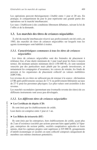 Généralités sur les marchés de capitaux 409
©Dunod–Laphotocopienonautoriséeestundélit.
Les opérations peuvent théoriquement s’établir entre 1 jour et 20 ans. En
pratique, le compartiment du jour le jour représente une grande partie des
opérations sur le marché interbancaire.
Les taux s’établissent à des conditions librement débattues, suivant la loi de
l’offre et de la demande.
1.3. Les marchés des titres de créances négociables
À côté du marché interbancaire réservé aux professionnels ont été créés, en
1985, des marchés de titres de créances négociables sur lesquels tous les
agents économiques sont habilités à traiter.
1.3.1. Caractéristiques communes à tous les titres de créances
négociables
Les titres de créances négociables sont des formules de placement à
échéance ﬁxe, d’une durée minimum de 1 jour (sauf pour les bons à moyen
terme). De montant unitaire minimum élevé (150 000 €), ils sont rarement
souscrits par des particuliers mais plutôt par les grands investisseurs, et
notamment les compagnies d’assurance, les caisses de retraite, les fonds de
pension et les organismes de placement collectif en valeurs mobilières
(OPCVM).
Les revenus de ces titres ne subissent pas de retenue à la source ; déclaration
à l’IR après prélèvements sociaux de 11 % ou prélèvement libératoire au taux
de 27 % pour les personnes physiques. Les plus-values sont assimilées à des
revenus.
Les marchés secondaires (permettant une éventuelle revente des titres) de ces
différents instruments sont assez peu développés.
1.3.2. Les différents titres de créances négociables
➤ Les Certiﬁcats de dépôts (CD)
Ils sont émis par les établissements de crédit.
Leur durée est comprise entre 1 jour et 1 an.
➤ Les Billets de trésorerie (BT)
Ils sont émis par les entreprises, hors établissements de crédit, ayant plus
de 2 ans d’existence (sociétés par actions pouvant faire appel public à l’épar-
gne, entreprises du secteur public, sociétés coopératives agricoles et leurs
unions, dont les capitaux propres sont supérieurs à 225 000 €, groupements
d’intérêt économique et sociétés en nom collectif composés uniquement de
membres eux-mêmes émetteurs potentiels).
 