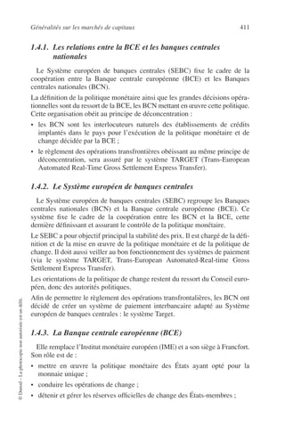 Généralités sur les marchés de capitaux 411
©Dunod–Laphotocopienonautoriséeestundélit.
1.4.1. Les relations entre la BCE et les banques centrales
nationales
Le Système européen de banques centrales (SEBC) ﬁxe le cadre de la
coopération entre la Banque centrale européenne (BCE) et les Banques
centrales nationales (BCN).
La déﬁnition de la politique monétaire ainsi que les grandes décisions opéra-
tionnelles sont du ressort de la BCE, les BCN mettant en œuvre cette politique.
Cette organisation obéit au principe de déconcentration :
• les BCN sont les interlocuteurs naturels des établissements de crédits
implantés dans le pays pour l’exécution de la politique monétaire et de
change décidée par la BCE ;
• le règlement des opérations transfrontières obéissant au même principe de
déconcentration, sera assuré par le système TARGET (Trans-European
Automated Real-Time Gross Settlement Express Transfer).
1.4.2. Le Système européen de banques centrales
Le Système européen de banques centrales (SEBC) regroupe les Banques
centrales nationales (BCN) et la Banque centrale européenne (BCE). Ce
système ﬁxe le cadre de la coopération entre les BCN et la BCE, cette
dernière déﬁnissant et assurant le contrôle de la politique monétaire.
Le SEBC a pour objectif principal la stabilité des prix. Il est chargé de la déﬁ-
nition et de la mise en œuvre de la politique monétaire et de la politique de
change. Il doit aussi veiller au bon fonctionnement des systèmes de paiement
(via le système TARGET, Trans-European Automated-Real-time Gross
Settlement Express Transfer).
Les orientations de la politique de change restent du ressort du Conseil euro-
péen, donc des autorités politiques.
Aﬁn de permettre le règlement des opérations transfrontalières, les BCN ont
décidé de créer un système de paiement interbancaire adapté au Système
européen de banques centrales : le système Target.
1.4.3. La Banque centrale européenne (BCE)
Elle remplace l’Institut monétaire européen (IME) et a son siège à Francfort.
Son rôle est de :
• mettre en œuvre la politique monétaire des États ayant opté pour la
monnaie unique ;
• conduire les opérations de change ;
• détenir et gérer les réserves ofﬁcielles de change des États-membres ;
 