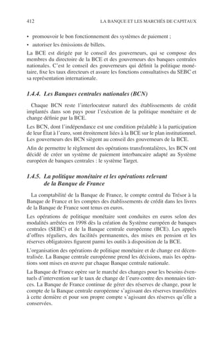 412 LA BANQUE ET LES MARCHÉS DE CAPITAUX
• promouvoir le bon fonctionnement des systèmes de paiement ;
• autoriser les émissions de billets.
La BCE est dirigée par le conseil des gouverneurs, qui se compose des
membres du directoire de la BCE et des gouverneurs des banques centrales
nationales. C’est le conseil des gouverneurs qui déﬁnit la politique moné-
taire, ﬁxe les taux directeurs et assure les fonctions consultatives du SEBC et
sa représentation internationale.
1.4.4. Les Banques centrales nationales (BCN)
Chaque BCN reste l’interlocuteur naturel des établissements de crédit
implantés dans son pays pour l’exécution de la politique monétaire et de
change déﬁnie par la BCE.
Les BCN, dont l’indépendance est une condition préalable à la participation
de leur État à l’euro, sont étroitement liées à la BCE sur le plan institutionnel.
Les gouverneurs des BCN siègent au conseil des gouverneurs de la BCE.
Aﬁn de permettre le règlement des opérations transfrontalières, les BCN ont
décidé de créer un système de paiement interbancaire adapté au Système
européen de banques centrales : le système Target.
1.4.5. La politique monétaire et les opérations relevant
de la Banque de France
La comptabilité de la Banque de France, le compte central du Trésor à la
Banque de France et les comptes des établissements de crédit dans les livres
de la Banque de France sont tenus en euros.
Les opérations de politique monétaire sont conduites en euros selon des
modalités arrêtées en 1998 dès la création du Système européen de banques
centrales (SEBC) et de la Banque centrale européenne (BCE). Les appels
d’offres réguliers, des facilités permanentes, des mises en pension et les
réserves obligatoires ﬁgurent parmi les outils à disposition de la BCE.
L’organisation des opérations de politique monétaire et de change est décen-
tralisée. La Banque centrale européenne prend les décisions, mais les opéra-
tions sont mises en œuvre par chaque Banque centrale nationale.
La Banque de France opère sur le marché des changes pour les besoins éven-
tuels d’intervention sur le taux de change de l’euro contre des monnaies tier-
ces. La Banque de France continue de gérer des réserves de change, pour le
compte de la Banque centrale européenne s’agissant des réserves transférées
à cette dernière et pour son propre compte s’agissant des réserves qu’elle a
conservées.
 