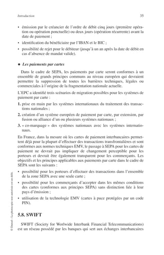 Introduction 35
©Dunod–Laphotocopienonautoriséeestundélit.
• émission par le créancier de l’ordre de débit cinq jours (première opéra-
tion ou opération ponctuelle) ou deux jours (opération récurrente) avant la
date de paiement ;
• identiﬁcation du bénéﬁciaire par l’IBAN et le BIC ;
• possibilité de rejet pour le débiteur (jusqu’à un an après la date de débit en
cas d’absence de mandat valide).
◆ Les paiements par cartes
Dans le cadre de SEPA, les paiements par carte seront conformes à un
ensemble de grands principes communs au niveau européen qui devraient
permettre la suppression de toutes les barrières techniques, légales ou
commerciales à l’origine de la fragmentation nationale actuelle.
L’EPC a identiﬁé trois scénarios de migration possibles pour les systèmes de
paiement par carte :
1. prise en main par les systèmes internationaux du traitement des transac-
tions nationales ;
2. création d’un système européen de paiement par carte, par extension, par
fusion ou alliance d’un ou plusieurs systèmes nationaux ;
3. « co-marquage » des systèmes nationaux avec les systèmes internatio-
naux.
En France, dans la mesure où les cartes de paiement interbancaires permet-
tent déjà pour la plupart d’effectuer des transactions transfrontalières et sont
conformes aux normes techniques EMV, le passage à SEPA pour les cartes de
paiement ne devrait pas impliquer de changement perceptible pour les
porteurs et devrait être également transparent pour les commerçants. Les
objectifs et les principes applicables aux paiements par carte dans le cadre de
SEPA sont les suivants :
• possibilité pour les porteurs d’effectuer des transactions dans l’ensemble
de la zone SEPA avec une seule carte ;
• possibilité pour les commerçants d’accepter dans les mêmes conditions
des cartes (conformes aux principes SEPA) sans distinction liée à leur
pays d’émission ;
• utilisation de la technologie EMV (cartes à puce protégées par un code
PIN).
5.8. SWIFT
SWIFT (Society for Worlwide Interbank Financial Telecommunications)
est un réseau possédé par les banques qui sert aux échanges interbancaires
 