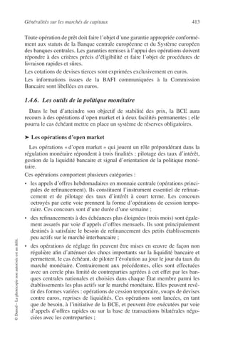 Généralités sur les marchés de capitaux 413
©Dunod–Laphotocopienonautoriséeestundélit.
Toute opération de prêt doit faire l’objet d’une garantie appropriée conformé-
ment aux statuts de la Banque centrale européenne et du Système européen
des banques centrales. Les garanties remises à l’appui des opérations doivent
répondre à des critères précis d’éligibilité et faire l’objet de procédures de
livraison rapides et sûres.
Les cotations de devises tierces sont exprimées exclusivement en euros.
Les informations issues de la BAFI communiquées à la Commission
Bancaire sont libellées en euros.
1.4.6. Les outils de la politique monétaire
Dans le but d’atteindre son objectif de stabilité des prix, la BCE aura
recours à des opérations d’open market et à deux facilités permanentes ; elle
pourra le cas échéant mettre en place un système de réserves obligatoires.
➤ Les opérations d’open market
Les opérations « d’open market » qui jouent un rôle prépondérant dans la
régulation monétaire répondent à trois ﬁnalités : pilotage des taux d’intérêt,
gestion de la liquidité bancaire et signal d’orientation de la politique moné-
taire.
Ces opérations comportent plusieurs catégories :
• les appels d’offres hebdomadaires en monnaie centrale (opérations princi-
pales de reﬁnancement). Ils constituent l’instrument essentiel de reﬁnan-
cement et de pilotage des taux d’intérêt à court terme. Les concours
octroyés par cette voie prennent la forme d’opérations de cession tempo-
raire. Ces concours sont d’une durée d’une semaine ;
• des reﬁnancements à des échéances plus éloignées (trois mois) sont égale-
ment assurés par voie d’appels d’offres mensuels. Ils sont principalement
destinés à satisfaire le besoin de reﬁnancement des petits établissements
peu actifs sur le marché interbancaire ;
• des opérations de réglage ﬁn peuvent être mises en œuvre de façon non
régulière aﬁn d’atténuer des chocs importants sur la liquidité bancaire et
permettent, le cas échéant, de piloter l’évolution au jour le jour du taux du
marché monétaire. Contrairement aux précédentes, elles sont effectuées
avec un cercle plus limité de contreparties agréées à cet effet par les ban-
ques centrales nationales et choisies dans chaque État membre parmi les
établissements les plus actifs sur le marché monétaire. Elles peuvent revê-
tir des formes variées : opérations de cession temporaire, swaps de devises
contre euros, reprises de liquidités. Ces opérations sont lancées, en tant
que de besoin, à l’initiative de la BCE, et peuvent être exécutées par voie
d’appels d’offres rapides ou sur la base de transactions bilatérales négo-
ciées avec les contreparties ;
 