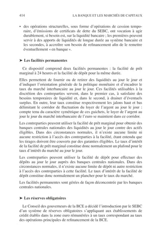 414 LA BANQUE ET LES MARCHÉS DE CAPITAUX
• des opérations structurelles, sous forme d’opérations de cession tempo-
raire, d’émissions de certiﬁcats de dette du SEBC, ont vocation à agir
durablement, si besoin est, sur la liquidité bancaire ; les premières peuvent
servir à des apports de liquidités de longue durée au système bancaire et
les secondes, à accroître son besoin de reﬁnancement aﬁn de le remettre
éventuellement « en banque ».
➤ Les facilités permanentes
Ce dispositif comprend deux facilités permanentes : la facilité de prêt
marginal à 24 heures et la facilité de dépôt pour la même durée.
Elles permettent de fournir ou de retirer des liquidités au jour le jour et
d’indiquer l’orientation générale de la politique monétaire et d’encadrer le
taux du marché interbancaire au jour le jour. Ces facilités utilisables à la
discrétion des contreparties servent, dans le premier cas, à satisfaire des
besoins temporaires de liquidité et, dans le second, à drainer d’éventuels
surplus. En outre, leur taux constitue respectivement les jalons haut et bas
délimitant le corridor de ﬂuctuation du loyer de l’argent au jour le jour :
compte tenu du caractère symétrique de ces guichets, le loyer de l’argent au
jour le jour du marché interbancaire de l’euro se maintient dans ce corridor.
Les contreparties peuvent utiliser la facilité de prêt marginal pour obtenir des
banques centrales nationales des liquidités au jour le jour contre des actifs
éligibles. Dans des circonstances normales, il n’existe aucune limite ni
aucune restriction à l’accès des contreparties à la facilité, étant entendu que
les tirages doivent être couverts par des garanties éligibles. Le taux d’intérêt
de la facilité de prêt marginal constitue donc normalement un plafond pour le
taux d’intérêt du marché au jour le jour.
Les contreparties peuvent utiliser la facilité de dépôt pour effectuer des
dépôts au jour le jour auprès des banques centrales nationales. Dans des
circonstances normales, il n’existe aucune limite de dépôt ni autre restriction
à l’accès des contreparties à cette facilité. Le taux d’intérêt de la facilité de
dépôt constitue donc normalement un plancher pour le taux du marché.
Les facilités permanentes sont gérées de façon déconcentrée par les banques
centrales nationales.
➤ Les réserves obligatoires
Le Conseil des gouverneurs de la BCE a décidé l’introduction par le SEBC
d’un système de réserves obligatoires s’appliquant aux établissements de
crédit établis dans la zone euro rémunérées à un taux correspondant au taux
des opérations principales de reﬁnancement de la BCE.
 