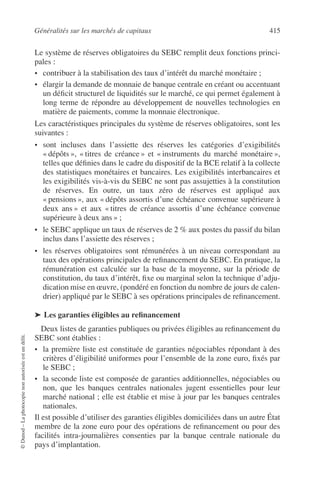 Généralités sur les marchés de capitaux 415
©Dunod–Laphotocopienonautoriséeestundélit.
Le système de réserves obligatoires du SEBC remplit deux fonctions princi-
pales :
• contribuer à la stabilisation des taux d’intérêt du marché monétaire ;
• élargir la demande de monnaie de banque centrale en créant ou accentuant
un déﬁcit structurel de liquidités sur le marché, ce qui permet également à
long terme de répondre au développement de nouvelles technologies en
matière de paiements, comme la monnaie électronique.
Les caractéristiques principales du système de réserves obligatoires, sont les
suivantes :
• sont incluses dans l’assiette des réserves les catégories d’exigibilités
« dépôts », « titres de créance » et « instruments du marché monétaire »,
telles que déﬁnies dans le cadre du dispositif de la BCE relatif à la collecte
des statistiques monétaires et bancaires. Les exigibilités interbancaires et
les exigibilités vis-à-vis du SEBC ne sont pas assujetties à la constitution
de réserves. En outre, un taux zéro de réserves est appliqué aux
« pensions », aux « dépôts assortis d’une échéance convenue supérieure à
deux ans » et aux « titres de créance assortis d’une échéance convenue
supérieure à deux ans » ;
• le SEBC applique un taux de réserves de 2 % aux postes du passif du bilan
inclus dans l’assiette des réserves ;
• les réserves obligatoires sont rémunérées à un niveau correspondant au
taux des opérations principales de reﬁnancement du SEBC. En pratique, la
rémunération est calculée sur la base de la moyenne, sur la période de
constitution, du taux d’intérêt, ﬁxe ou marginal selon la technique d’adju-
dication mise en œuvre, (pondéré en fonction du nombre de jours de calen-
drier) appliqué par le SEBC à ses opérations principales de reﬁnancement.
➤ Les garanties éligibles au reﬁnancement
Deux listes de garanties publiques ou privées éligibles au reﬁnancement du
SEBC sont établies :
• la première liste est constituée de garanties négociables répondant à des
critères d’éligibilité uniformes pour l’ensemble de la zone euro, ﬁxés par
le SEBC ;
• la seconde liste est composée de garanties additionnelles, négociables ou
non, que les banques centrales nationales jugent essentielles pour leur
marché national ; elle est établie et mise à jour par les banques centrales
nationales.
Il est possible d’utiliser des garanties éligibles domiciliées dans un autre État
membre de la zone euro pour des opérations de reﬁnancement ou pour des
facilités intra-journalières consenties par la banque centrale nationale du
pays d’implantation.
 