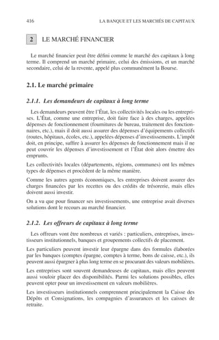 416 LA BANQUE ET LES MARCHÉS DE CAPITAUX
LE MARCHÉ FINANCIER
Le marché ﬁnancier peut être déﬁni comme le marché des capitaux à long
terme. Il comprend un marché primaire, celui des émissions, et un marché
secondaire, celui de la revente, appelé plus communément la Bourse.
2.1. Le marché primaire
2.1.1. Les demandeurs de capitaux à long terme
Les demandeurs peuvent être l’État, les collectivités locales ou les entrepri-
ses. L’État, comme une entreprise, doit faire face à des charges, appelées
dépenses de fonctionnement (fournitures de bureau, traitement des fonction-
naires, etc.), mais il doit aussi assurer des dépenses d’équipements collectifs
(routes, hôpitaux, écoles, etc.), appelées dépenses d’investissements. L’impôt
doit, en principe, sufﬁre à assurer les dépenses de fonctionnement mais il ne
peut couvrir les dépenses d’investissement et l’État doit alors émettre des
emprunts.
Les collectivités locales (départements, régions, communes) ont les mêmes
types de dépenses et procèdent de la même manière.
Comme les autres agents économiques, les entreprises doivent assurer des
charges ﬁnancées par les recettes ou des crédits de trésorerie, mais elles
doivent aussi investir.
On a vu que pour ﬁnancer ses investissements, une entreprise avait diverses
solutions dont le recours au marché ﬁnancier.
2.1.2. Les offreurs de capitaux à long terme
Les offreurs vont être nombreux et variés : particuliers, entreprises, inves-
tisseurs institutionnels, banques et groupements collectifs de placement.
Les particuliers peuvent investir leur épargne dans des formules élaborées
par les banques (comptes épargne, comptes à terme, bons de caisse, etc.), ils
peuvent aussi épargner à plus long terme en se procurant des valeurs mobilières.
Les entreprises sont souvent demandeuses de capitaux, mais elles peuvent
aussi vouloir placer des disponibilités. Parmi les solutions possibles, elles
peuvent opter pour un investissement en valeurs mobilières.
Les investisseurs institutionnels comprennent principalement la Caisse des
Dépôts et Consignations, les compagnies d’assurances et les caisses de
retraite.
2
 
