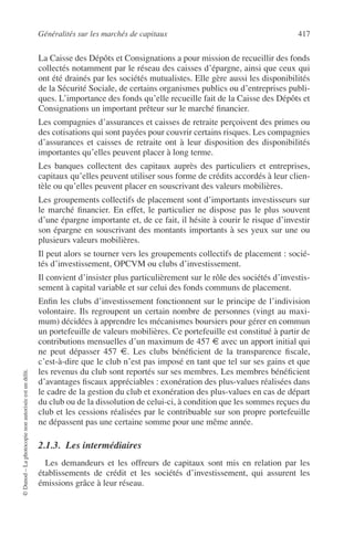 Généralités sur les marchés de capitaux 417
©Dunod–Laphotocopienonautoriséeestundélit.
La Caisse des Dépôts et Consignations a pour mission de recueillir des fonds
collectés notamment par le réseau des caisses d’épargne, ainsi que ceux qui
ont été drainés par les sociétés mutualistes. Elle gère aussi les disponibilités
de la Sécurité Sociale, de certains organismes publics ou d’entreprises publi-
ques. L’importance des fonds qu’elle recueille fait de la Caisse des Dépôts et
Consignations un important prêteur sur le marché ﬁnancier.
Les compagnies d’assurances et caisses de retraite perçoivent des primes ou
des cotisations qui sont payées pour couvrir certains risques. Les compagnies
d’assurances et caisses de retraite ont à leur disposition des disponibilités
importantes qu’elles peuvent placer à long terme.
Les banques collectent des capitaux auprès des particuliers et entreprises,
capitaux qu’elles peuvent utiliser sous forme de crédits accordés à leur clien-
tèle ou qu’elles peuvent placer en souscrivant des valeurs mobilières.
Les groupements collectifs de placement sont d’importants investisseurs sur
le marché ﬁnancier. En effet, le particulier ne dispose pas le plus souvent
d’une épargne importante et, de ce fait, il hésite à courir le risque d’investir
son épargne en souscrivant des montants importants à ses yeux sur une ou
plusieurs valeurs mobilières.
Il peut alors se tourner vers les groupements collectifs de placement : socié-
tés d’investissement, OPCVM ou clubs d’investissement.
Il convient d’insister plus particulièrement sur le rôle des sociétés d’investis-
sement à capital variable et sur celui des fonds communs de placement.
Enﬁn les clubs d’investissement fonctionnent sur le principe de l’indivision
volontaire. Ils regroupent un certain nombre de personnes (vingt au maxi-
mum) décidées à apprendre les mécanismes boursiers pour gérer en commun
un portefeuille de valeurs mobilières. Ce portefeuille est constitué à partir de
contributions mensuelles d’un maximum de 457 € avec un apport initial qui
ne peut dépasser 457 €. Les clubs bénéﬁcient de la transparence ﬁscale,
c’est-à-dire que le club n’est pas imposé en tant que tel sur ses gains et que
les revenus du club sont reportés sur ses membres. Les membres bénéﬁcient
d’avantages ﬁscaux appréciables : exonération des plus-values réalisées dans
le cadre de la gestion du club et exonération des plus-values en cas de départ
du club ou de la dissolution de celui-ci, à condition que les sommes reçues du
club et les cessions réalisées par le contribuable sur son propre portefeuille
ne dépassent pas une certaine somme pour une même année.
2.1.3. Les intermédiaires
Les demandeurs et les offreurs de capitaux sont mis en relation par les
établissements de crédit et les sociétés d’investissement, qui assurent les
émissions grâce à leur réseau.
 