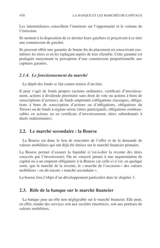 418 LA BANQUE ET LES MARCHÉS DE CAPITAUX
Les intermédiaires conseillent l’émetteur sur l’opportunité et le volume de
l’émission.
Ils mettent à la disposition de ce dernier leurs guichets et perçoivent à ce titre
une commission de guichet.
Ils peuvent offrir une garantie de bonne ﬁn du placement en souscrivant eux-
mêmes les titres et en les replaçant auprès de leur clientèle. Cette garantie est
pratiquée moyennant la perception d’une commission proportionnelle aux
capitaux garantis.
2.1.4. Le fonctionnement du marché
Le dépôt des fonds se fait contre remise d’un titre.
Il peut s’agir de fonds propres (actions ordinaires, certiﬁcats d’investisse-
ment, actions à dividende prioritaire sans droit de vote ou actions à bons de
souscriptions d’actions), de fonds empruntés (obligations classiques, obliga-
tions à bons de souscription d’actions ou d’obligations, obligations du
Trésor) ou de fonds à régime mixte (titres participatifs, obligations rembour-
sables en actions ou en certiﬁcats d’investissement, titres subordonnés à
durée indéterminée).
2.2. Le marché secondaire : la Bourse
La Bourse est donc le lieu de rencontre de l’offre et de la demande de
valeurs mobilières qui ont déjà été émises sur le marché ﬁnancier primaire.
La Bourse permet d’assurer la liquidité (c’est-à-dire la revente des titres
souscrits par l’investisseur). On ne souscrit jamais à une augmentation de
capital ou à un emprunt obligataire à la Bourse car celle-ci n’est, en quelque
sorte, que le marché de la revente, le « marché de l’occasion » des valeurs
mobilières ; on dit encore « marché secondaire ».
La bourse fera l’objet d’un développement particulier dans le chapitre 3.
2.3. Rôle de la banque sur le marché ﬁnancier
La banque joue un rôle non négligeable sur le marché ﬁnancier. Elle peut,
en effet, rendre des services soit aux sociétés émettrices, soit aux porteurs de
valeurs mobilières.
 
