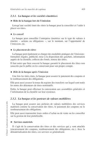 Généralités sur les marchés de capitaux 419
©Dunod–Laphotocopienonautoriséeestundélit.
2.3.1. La banque et les sociétés émettrices
➤ Rôle de la banque lors de l’émission
Lorsqu’une société émet des titres la banque peut la conseiller et l’aider à
placer ses titres.
◆ Le conseil
La banque peut conseiller l’entreprise émettrice sur le type de valeurs à
émettre – actions ou obligations –, sur le montant, sur l’opportunité de
l’émission, etc.
◆ Le placement des titres
La banque peut également se charger des modalités pratiques de l’émission :
formalités légales, publicité, mise à la disposition des guichets, information
auprès de la clientèle, collecte des fonds, remise des titres.
Il faut noter que bien souvent la banque garantit le placement des titres non
souscrits par le public en les conservant pour son propre compte.
◆ Rôle de la banque après l’émission
Une fois les titres émis, la banque peut assurer le paiement des coupons et
le remboursement des obligations.
Elle peut aussi assurer la tenue du registre des transferts sur lequel sont notés
les noms des détenteurs de titres nominatifs.
Enﬁn, la banque peut effectuer la convocation aux assemblées générales et
l’information de la clientèle sur leur existence.
2.3.2. La banque et les porteurs de valeurs mobilières
La banque peut assurer aux porteurs de valeurs mobilières des services
matériels comme la conservation des titres, le paiement des coupons ou le
remboursement des obligations.
Elle peut aussi transmettre leurs ordres d’achat ou de vente ou les conseiller
sur la gestion de leur portefeuille.
➤ Services matériels
Il s’agit de la conservation des titres et des services qui y sont attachés
(encaissement des coupons, remboursement des obligations, etc.). Avec la
dématérialisation des titres, ces services se généralisent.
 