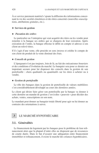 420 LA BANQUE ET LES MARCHÉS DE CAPITAUX
À ce service purement matériel s’ajoute la diffusion des informations concer-
nant la vie des sociétés émettrices et des titres concernés (nouvelles souscrip-
tions, attributions gratuites, etc.).
➤ Services de gestion
◆ Passation des ordres
Le particulier ou l’entreprise qui veut acquérir des titres ou les vendre peut
remettre à la banque ses ordres qui se chargera de leur exécution. Après
exécution de l’ordre, la banque effectue le débit en compte et adresse à son
client un relevé-titres.
S’il s’agit d’une vente, elle procède en sens inverse et crédite le compte de
son client du produit de la vente diminué des frais.
◆ Conseils de gestion
L’épargnant n’est pas toujours, loin de là, au fait des mécanismes boursiers
et des conditions d’évolution du marché. Le banquier sera pour ce dernier un
important secours pour lui dispenser des conseils dans la gestion de son
portefeuille : choix qualitatifs ou quantitatifs sur les titres à acheter ou à
vendre.
◆ Gestion de portefeuille
Le rôle des banques dans la gestion de portefeuille de valeurs mobilières
s’est considérablement développé au cours des dernières années.
Le client qui désire faire gérer son portefeuille par la banque va donner à
cette dernière un mandat de gestion c’est-à-dire « pouvoir » pour décider des
achats, ventes, souscriptions en son nom.
Le mandant peut donner au banquier totale liberté pour agir ou lui donner au
contraire des orientations à suivre.
LE MARCHÉ HYPOTHÉCAIRE
3.1. Généralités
Le ﬁnancement du logement par les banques pose le problème de leur reﬁ-
nancement alors que la plupart d’entre elles ne disposent que de ressources
de courte durée. Dans le but d’assurer une adéquation entre ﬁnancement
immobilier et reﬁnancement, il existe le marché des créances hypothécaires.
3
 
