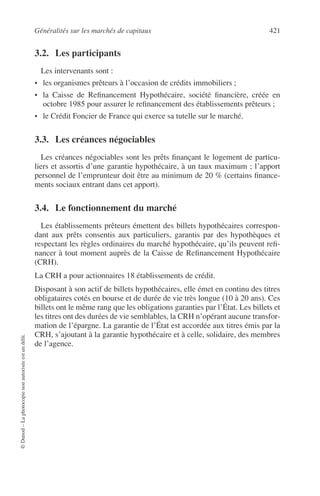 Généralités sur les marchés de capitaux 421
©Dunod–Laphotocopienonautoriséeestundélit.
3.2. Les participants
Les intervenants sont :
• les organismes prêteurs à l’occasion de crédits immobiliers ;
• la Caisse de Reﬁnancement Hypothécaire, société ﬁnancière, créée en
octobre 1985 pour assurer le reﬁnancement des établissements prêteurs ;
• le Crédit Foncier de France qui exerce sa tutelle sur le marché.
3.3. Les créances négociables
Les créances négociables sont les prêts ﬁnançant le logement de particu-
liers et assortis d’une garantie hypothécaire, à un taux maximum ; l’apport
personnel de l’emprunteur doit être au minimum de 20 % (certains ﬁnance-
ments sociaux entrant dans cet apport).
3.4. Le fonctionnement du marché
Les établissements prêteurs émettent des billets hypothécaires correspon-
dant aux prêts consentis aux particuliers, garantis par des hypothèques et
respectant les règles ordinaires du marché hypothécaire, qu’ils peuvent reﬁ-
nancer à tout moment auprès de la Caisse de Reﬁnancement Hypothécaire
(CRH).
La CRH a pour actionnaires 18 établissements de crédit.
Disposant à son actif de billets hypothécaires, elle émet en continu des titres
obligataires cotés en bourse et de durée de vie très longue (10 à 20 ans). Ces
billets ont le même rang que les obligations garanties par l’État. Les billets et
les titres ont des durées de vie semblables, la CRH n’opérant aucune transfor-
mation de l’épargne. La garantie de l’État est accordée aux titres émis par la
CRH, s’ajoutant à la garantie hypothécaire et à celle, solidaire, des membres
de l’agence.
 
