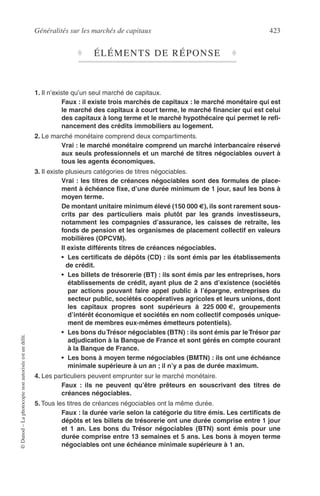 Généralités sur les marchés de capitaux 423
©Dunod–Laphotocopienonautoriséeestundélit.
♦ ÉLÉMENTS DE RÉPONSE ♦
1. Il n’existe qu’un seul marché de capitaux.
Faux : il existe trois marchés de capitaux : le marché monétaire qui est
le marché des capitaux à court terme, le marché ﬁnancier qui est celui
des capitaux à long terme et le marché hypothécaire qui permet le reﬁ-
nancement des crédits immobiliers au logement.
2. Le marché monétaire comprend deux compartiments.
Vrai : le marché monétaire comprend un marché interbancaire réservé
aux seuls professionnels et un marché de titres négociables ouvert à
tous les agents économiques.
3. Il existe plusieurs catégories de titres négociables.
Vrai : les titres de créances négociables sont des formules de place-
ment à échéance ﬁxe, d’une durée minimum de 1 jour, sauf les bons à
moyen terme.
De montant unitaire minimum élevé (150 000 €), ils sont rarement sous-
crits par des particuliers mais plutôt par les grands investisseurs,
notamment les compagnies d’assurance, les caisses de retraite, les
fonds de pension et les organismes de placement collectif en valeurs
mobilières (OPCVM).
Il existe différents titres de créances négociables.
• Les certiﬁcats de dépôts (CD) : ils sont émis par les établissements
de crédit.
• Les billets de trésorerie (BT) : ils sont émis par les entreprises, hors
établissements de crédit, ayant plus de 2 ans d’existence (sociétés
par actions pouvant faire appel public à l’épargne, entreprises du
secteur public, sociétés coopératives agricoles et leurs unions, dont
les capitaux propres sont supérieurs à 225 000 €, groupements
d’intérêt économique et sociétés en nom collectif composés unique-
ment de membres eux-mêmes émetteurs potentiels).
• Les bons duTrésor négociables (BTN) : ils sont émis par leTrésor par
adjudication à la Banque de France et sont gérés en compte courant
à la Banque de France.
• Les bons à moyen terme négociables (BMTN) : ils ont une échéance
minimale supérieure à un an ; il n’y a pas de durée maximum.
4. Les particuliers peuvent emprunter sur le marché monétaire.
Faux : ils ne peuvent qu’être prêteurs en souscrivant des titres de
créances négociables.
5. Tous les titres de créances négociables ont la même durée.
Faux : la durée varie selon la catégorie du titre émis. Les certiﬁcats de
dépôts et les billets de trésorerie ont une durée comprise entre 1 jour
et 1 an. Les bons du Trésor négociables (BTN) sont émis pour une
durée comprise entre 13 semaines et 5 ans. Les bons à moyen terme
négociables ont une échéance minimale supérieure à 1 an.
 
