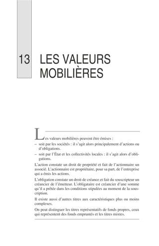 LES VALEURS
MOBILIÈRES
es valeurs mobilières peuvent être émises :
– soit par les sociétés : il s’agit alors principalement d’actions ou
d’obligations.
– soit par l’État et les collectivités locales : il s’agit alors d’obli-
gations.
L’action constate un droit de propriété et fait de l’actionnaire un
associé. L’actionnaire est propriétaire, pour sa part, de l’entreprise
qui a émis les actions.
L’obligation constate un droit de créance et fait du souscripteur un
créancier de l’émetteur. L’obligataire est créancier d’une somme
qu’il a prêtée dans les conditions stipulées au moment de la sous-
cription.
Il existe aussi d’autres titres aux caractéristiques plus ou moins
complexes.
On peut distinguer les titres représentatifs de fonds propres, ceux
qui représentent des fonds empruntés et les titres mixtes.
L
13
 