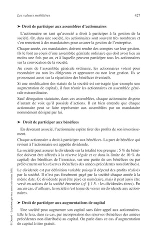Les valeurs mobilières 427
©Dunod–Laphotocopienonautoriséeestundélit.
➤ Droit de participer aux assemblées d’actionnaires
L’actionnaire en tant qu’associé a droit à participer à la gestion de la
société. Or, dans une société, les actionnaires sont souvent très nombreux et
s’en remettent à des mandataires pour assurer la gestion de l’entreprise.
Chaque année, ces mandataires doivent rendre des comptes sur leur gestion.
Ils le font au cours d’une assemblée générale ordinaire qui doit avoir lieu au
moins une fois par an, et à laquelle peuvent participer tous les actionnaires
sur la convocation de la société.
Au cours de l’assemblée générale ordinaire, les actionnaires votent pour
reconduire ou non les dirigeants et approuver ou non leur gestion. Ils se
prononcent aussi sur la répartition des bénéﬁces éventuels.
Si une modiﬁcation des statuts de la société est envisagée (par exemple une
augmentation de capital), il faut réunir les actionnaires en assemblée géné-
rale extraordinaire.
Sauf dérogation statutaire, dans ces assemblées, chaque actionnaire dispose
d’autant de voix qu’il possède d’actions. Il est bien entendu que chaque
actionnaire peut se faire représenter aux assemblées par un mandataire
nommément désigné par lui.
➤ Droit de participer aux bénéﬁces
En devenant associé, l’actionnaire espère tirer des proﬁts de son investisse-
ment.
Chaque actionnaire a droit à participer aux bénéﬁces. La part de bénéﬁce qui
revient à l’actionnaire est appelée dividende.
La société peut assurer le dividende sur la totalité (ou presque : 5 % du béné-
ﬁce doivent être affectés à la réserve légale et ce dans la limite de 10 % du
capital) des bénéﬁces de l’exercice, sur une partie de ces bénéﬁces ou par
prélèvement sur les réserves (bénéﬁces des années précédentes non distribués).
Le dividende est par déﬁnition variable puisqu’il dépend des proﬁts réalisés
par la société. Il n’est pas forcément payé par la société chaque année à la
même date. Ce dividende peut être payé en numéraire, mais il peut aussi être
versé en actions de la société émettrice (cf. § 1.5. : les dividendes-titres). En
aucun cas, d’ailleurs, la société n’est tenue de verser un dividende aux action-
naires.
➤ Droit de participer aux augmentations de capital
Une société peut augmenter son capital sans faire appel aux actionnaires.
Elle le fera, dans ce cas, par incorporation des réserves (bénéﬁces des années
précédentes non distribués) au capital. On parle dans ce cas d’augmentation
de capital à titre gratuit.
 