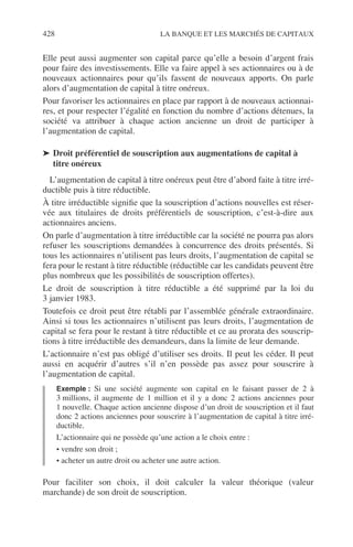 428 LA BANQUE ET LES MARCHÉS DE CAPITAUX
Elle peut aussi augmenter son capital parce qu’elle a besoin d’argent frais
pour faire des investissements. Elle va faire appel à ses actionnaires ou à de
nouveaux actionnaires pour qu’ils fassent de nouveaux apports. On parle
alors d’augmentation de capital à titre onéreux.
Pour favoriser les actionnaires en place par rapport à de nouveaux actionnai-
res, et pour respecter l’égalité en fonction du nombre d’actions détenues, la
société va attribuer à chaque action ancienne un droit de participer à
l’augmentation de capital.
➤ Droit préférentiel de souscription aux augmentations de capital à
titre onéreux
L’augmentation de capital à titre onéreux peut être d’abord faite à titre irré-
ductible puis à titre réductible.
À titre irréductible signiﬁe que la souscription d’actions nouvelles est réser-
vée aux titulaires de droits préférentiels de souscription, c’est-à-dire aux
actionnaires anciens.
On parle d’augmentation à titre irréductible car la société ne pourra pas alors
refuser les souscriptions demandées à concurrence des droits présentés. Si
tous les actionnaires n’utilisent pas leurs droits, l’augmentation de capital se
fera pour le restant à titre réductible (réductible car les candidats peuvent être
plus nombreux que les possibilités de souscription offertes).
Le droit de souscription à titre réductible a été supprimé par la loi du
3 janvier 1983.
Toutefois ce droit peut être rétabli par l’assemblée générale extraordinaire.
Ainsi si tous les actionnaires n’utilisent pas leurs droits, l’augmentation de
capital se fera pour le restant à titre réductible et ce au prorata des souscrip-
tions à titre irréductible des demandeurs, dans la limite de leur demande.
L’actionnaire n’est pas obligé d’utiliser ses droits. Il peut les céder. Il peut
aussi en acquérir d’autres s’il n’en possède pas assez pour souscrire à
l’augmentation de capital.
Exemple : Si une société augmente son capital en le faisant passer de 2 à
3 millions, il augmente de 1 million et il y a donc 2 actions anciennes pour
1 nouvelle. Chaque action ancienne dispose d’un droit de souscription et il faut
donc 2 actions anciennes pour souscrire à l’augmentation de capital à titre irré-
ductible.
L’actionnaire qui ne possède qu’une action a le choix entre :
• vendre son droit ;
• acheter un autre droit ou acheter une autre action.
Pour faciliter son choix, il doit calculer la valeur théorique (valeur
marchande) de son droit de souscription.
 