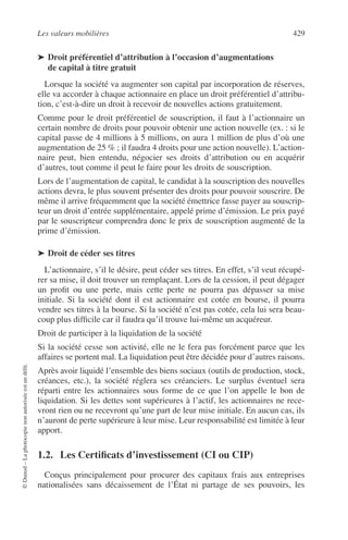 Les valeurs mobilières 429
©Dunod–Laphotocopienonautoriséeestundélit.
➤ Droit préférentiel d’attribution à l’occasion d’augmentations
de capital à titre gratuit
Lorsque la société va augmenter son capital par incorporation de réserves,
elle va accorder à chaque actionnaire en place un droit préférentiel d’attribu-
tion, c’est-à-dire un droit à recevoir de nouvelles actions gratuitement.
Comme pour le droit préférentiel de souscription, il faut à l’actionnaire un
certain nombre de droits pour pouvoir obtenir une action nouvelle (ex. : si le
capital passe de 4 millions à 5 millions, on aura 1 million de plus d’où une
augmentation de 25 % ; il faudra 4 droits pour une action nouvelle). L’action-
naire peut, bien entendu, négocier ses droits d’attribution ou en acquérir
d’autres, tout comme il peut le faire pour les droits de souscription.
Lors de l’augmentation de capital, le candidat à la souscription des nouvelles
actions devra, le plus souvent présenter des droits pour pouvoir souscrire. De
même il arrive fréquemment que la société émettrice fasse payer au souscrip-
teur un droit d’entrée supplémentaire, appelé prime d’émission. Le prix payé
par le souscripteur comprendra donc le prix de souscription augmenté de la
prime d’émission.
➤ Droit de céder ses titres
L’actionnaire, s’il le désire, peut céder ses titres. En effet, s’il veut récupé-
rer sa mise, il doit trouver un remplaçant. Lors de la cession, il peut dégager
un proﬁt ou une perte, mais cette perte ne pourra pas dépasser sa mise
initiale. Si la société dont il est actionnaire est cotée en bourse, il pourra
vendre ses titres à la bourse. Si la société n’est pas cotée, cela lui sera beau-
coup plus difﬁcile car il faudra qu’il trouve lui-même un acquéreur.
Droit de participer à la liquidation de la société
Si la société cesse son activité, elle ne le fera pas forcément parce que les
affaires se portent mal. La liquidation peut être décidée pour d’autres raisons.
Après avoir liquidé l’ensemble des biens sociaux (outils de production, stock,
créances, etc.), la société réglera ses créanciers. Le surplus éventuel sera
réparti entre les actionnaires sous forme de ce que l’on appelle le bon de
liquidation. Si les dettes sont supérieures à l’actif, les actionnaires ne rece-
vront rien ou ne recevront qu’une part de leur mise initiale. En aucun cas, ils
n’auront de perte supérieure à leur mise. Leur responsabilité est limitée à leur
apport.
1.2. Les Certiﬁcats d’investissement (CI ou CIP)
Conçus principalement pour procurer des capitaux frais aux entreprises
nationalisées sans décaissement de l’État ni partage de ses pouvoirs, les
 