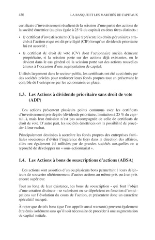 430 LA BANQUE ET LES MARCHÉS DE CAPITAUX
certiﬁcats d’investissement résultent de la scission d’une partie des actions de
la société émettrice (au plus égale à 25 % du capital) en deux titres distincts :
• le certiﬁcat d’investissement (CI) qui représente les droits pécuniaires atta-
chés à l’action et qui est dit privilégié (CIP) lorsqu’un dividende prioritaire
lui est accordé ;
• le certiﬁcat de droit de vote (CV) dont l’actionnaire ancien demeure
propriétaire, si la scission porte sur des actions déjà existantes, ou le
devient dans le cas général où la scission porte sur des actions nouvelles
émises à l’occasion d’une augmentation de capital.
Utilisés largement dans le secteur public, les certiﬁcats ont été aussi émis par
des sociétés privées pour renforcer leurs fonds propres tout en préservant le
contrôle de l’entreprise par les actionnaires en place.
1.3. Les Actions à dividende prioritaire sans droit de vote
(ADP)
Ces actions présentent plusieurs points communs avec les certiﬁcats
d’investissement privilégiés (dividende prioritaire, limitation à 25 % du capi-
tal...), mais leur émission n’est pas accompagnée de celle de certiﬁcats de
droit de vote. D’autre part, les sociétés émettrices ont la possibilité de procé-
der à leur rachat.
Principalement destinées à accroître les fonds propres des entreprises fami-
liales soucieuses d’éviter l’ingérence de tiers dans la direction des affaires,
elles ont également été utilisées par de grandes sociétés auxquelles on a
reproché de développer un « sous-actionnariat ».
1.4. Les Actions à bons de souscriptions d’actions (ABSA)
Ces actions sont assorties d’un ou plusieurs bons permettant à leurs déten-
teurs de souscrire ultérieurement d’autres actions au même prix ou à un prix
encore supérieur.
Tout au long de leur existence, les bons de souscription - qui font l’objet
d’une cotation distincte - se valorisent ou se déprécient en fonction d’antici-
pations sur l’évolution du cours de l’action, et présentent donc un caractère
spéculatif marqué.
À noter que de tels bons (que l’on appelle aussi warrants) peuvent également
être émis isolément sans qu’il soit nécessaire de procéder à une augmentation
de capital initiale.
 