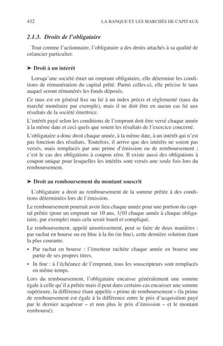 432 LA BANQUE ET LES MARCHÉS DE CAPITAUX
2.1.3. Droits de l’obligataire
Tout comme l’actionnaire, l’obligataire a des droits attachés à sa qualité de
créancier particulier.
➤ Droit à un intérêt
Lorsqu’une société émet un emprunt obligataire, elle détermine les condi-
tions de rémunération du capital prêté. Parmi celles-ci, elle précise le taux
auquel seront rémunérés les fonds déposés.
Ce taux est en général ﬁxe ou lié à un index précis et réglementé (taux du
marché monétaire par exemple), mais il ne doit être en aucun cas lié aux
résultats de la société émettrice.
L’intérêt payé selon les conditions de l’emprunt doit être versé chaque année
à la même date et ceci quels que soient les résultats de l’exercice concerné.
L’obligataire a donc droit chaque année, à la même date, à un intérêt qui n’est
pas fonction des résultats. Toutefois, il arrive que des intérêts ne soient pas
versés, mais remplacés par une prime d’émission ou de remboursement ;
c’est le cas des obligations à coupon zéro. Il existe aussi des obligations à
coupon unique pour lesquelles les intérêts sont versés une seule fois lors du
remboursement.
➤ Droit au remboursement du montant souscrit
L’obligataire a droit au remboursement de la somme prêtée à des condi-
tions déterminées lors de l’émission.
Le remboursement pourrait avoir lieu chaque année pour une portion du capi-
tal prêtée (pour un emprunt sur 10 ans, 1/10 chaque année à chaque obliga-
taire, par exemple) mais cela serait lourd et compliqué.
Le remboursement, appelé amortissement, peut se faire de deux manières :
par rachat en bourse ou en bloc à la ﬁn (in ﬁne), cette dernière solution étant
la plus courante.
• Par rachat en bourse : l’émetteur rachète chaque année en bourse une
partie de ses propres titres.
• In ﬁne : à l’échéance de l’emprunt, tous les souscripteurs sont remplacés
en même temps.
Lors du remboursement, l’obligataire encaisse généralement une somme
égale à celle qu’il a prêtée mais il peut dans certains cas encaisser une somme
supérieure, la différence étant appelée « prime de remboursement » (la prime
de remboursement est égale à la différence entre le prix d’acquisition payé
par le dernier acquéreur – et non plus le prix d’émission – et le montant
remboursé).
 