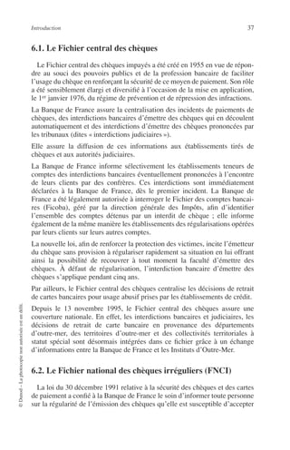 Introduction 37
©Dunod–Laphotocopienonautoriséeestundélit.
6.1. Le Fichier central des chèques
Le Fichier central des chèques impayés a été créé en 1955 en vue de répon-
dre au souci des pouvoirs publics et de la profession bancaire de faciliter
l’usage du chèque en renforçant la sécurité de ce moyen de paiement. Son rôle
a été sensiblement élargi et diversiﬁé à l’occasion de la mise en application,
le 1er janvier 1976, du régime de prévention et de répression des infractions.
La Banque de France assure la centralisation des incidents de paiements de
chèques, des interdictions bancaires d’émettre des chèques qui en découlent
automatiquement et des interdictions d’émettre des chèques prononcées par
les tribunaux (dites « interdictions judiciaires »).
Elle assure la diffusion de ces informations aux établissements tirés de
chèques et aux autorités judiciaires.
La Banque de France informe sélectivement les établissements teneurs de
comptes des interdictions bancaires éventuellement prononcées à l’encontre
de leurs clients par des confrères. Ces interdictions sont immédiatement
déclarées à la Banque de France, dès le premier incident. La Banque de
France a été légalement autorisée à interroger le Fichier des comptes bancai-
res (Ficoba), géré par la direction générale des Impôts, aﬁn d’identiﬁer
l’ensemble des comptes détenus par un interdit de chèque ; elle informe
également de la même manière les établissements des régularisations opérées
par leurs clients sur leurs autres comptes.
La nouvelle loi, aﬁn de renforcer la protection des victimes, incite l’émetteur
du chèque sans provision à régulariser rapidement sa situation en lui offrant
ainsi la possibilité de recouvrer à tout moment la faculté d’émettre des
chèques. À défaut de régularisation, l’interdiction bancaire d’émettre des
chèques s’applique pendant cinq ans.
Par ailleurs, le Fichier central des chèques centralise les décisions de retrait
de cartes bancaires pour usage abusif prises par les établissements de crédit.
Depuis le 13 novembre 1995, le Fichier central des chèques assure une
couverture nationale. En effet, les interdictions bancaires et judiciaires, les
décisions de retrait de carte bancaire en provenance des départements
d’outre-mer, des territoires d’outre-mer et des collectivités territoriales à
statut spécial sont désormais intégrées dans ce ﬁchier grâce à un échange
d’informations entre la Banque de France et les Instituts d’Outre-Mer.
6.2. Le Fichier national des chèques irréguliers (FNCI)
La loi du 30 décembre 1991 relative à la sécurité des chèques et des cartes
de paiement a conﬁé à la Banque de France le soin d’informer toute personne
sur la régularité de l’émission des chèques qu’elle est susceptible d’accepter
 