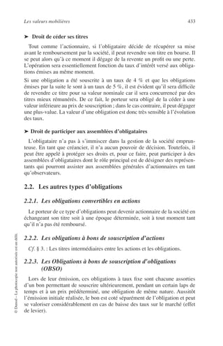 Les valeurs mobilières 433
©Dunod–Laphotocopienonautoriséeestundélit.
➤ Droit de céder ses titres
Tout comme l’actionnaire, si l’obligataire décide de récupérer sa mise
avant le remboursement par la société, il peut revendre son titre en bourse. Il
se peut alors qu’à ce moment il dégage de la revente un proﬁt ou une perte.
L’opération sera essentiellement fonction du taux d’intérêt versé aux obliga-
tions émises au même moment.
Si une obligation a été souscrite à un taux de 4 % et que les obligations
émises par la suite le sont à un taux de 5 %, il est évident qu’il sera difﬁcile
de revendre ce titre pour sa valeur nominale car il sera concurrencé par des
titres mieux rémunérés. De ce fait, le porteur sera obligé de la céder à une
valeur inférieure au prix de souscription ; dans le cas contraire, il peut dégager
une plus-value. La valeur d’une obligation est donc très sensible à l’évolution
des taux.
➤ Droit de participer aux assemblées d’obligataires
L’obligataire n’a pas à s’immiscer dans la gestion de la société emprun-
teuse. En tant que créancier, il n’a aucun pouvoir de décision. Toutefois, il
peut être appelé à protéger ses droits et, pour ce faire, peut participer à des
assemblées d’obligataires dont le rôle principal est de désigner des représen-
tants qui pourront assister aux assemblées générales d’actionnaires en tant
qu’observateurs.
2.2. Les autres types d’obligations
2.2.1. Les obligations convertibles en actions
Le porteur de ce type d’obligations peut devenir actionnaire de la société en
échangeant son titre soit à une époque déterminée, soit à tout moment tant
qu’il n’a pas été remboursé.
2.2.2. Les obligations à bons de souscription d’actions
Cf. § 3. : Les titres intermédiaires entre les actions et les obligations.
2.2.3. Les Obligations à bons de souscription d’obligations
(OBSO)
Lors de leur émission, ces obligations à taux ﬁxe sont chacune assorties
d’un bon permettant de souscrire ultérieurement, pendant un certain laps de
temps et à un prix prédéterminé, une obligation de même nature. Aussitôt
l’émission initiale réalisée, le bon est coté séparément de l’obligation et peut
se valoriser considérablement en cas de baisse des taux sur le marché (effet
de levier).
 