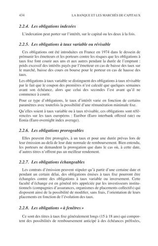 434 LA BANQUE ET LES MARCHÉS DE CAPITAUX
2.2.4. Les obligations indexées
L’indexation peut porter sur l’intérêt, sur le capital ou les deux à la fois.
2.2.5. Les obligations à taux variable ou révisable
Ces obligations ont été introduites en France en 1974 dans le dessein de
prémunir les émetteurs et les porteurs contre les risques que les obligations à
taux ﬁxe font courir aux uns et aux autres pendant la durée de l’emprunt :
poids excessif des intérêts payés par l’émetteur en cas de baisse des taux sur
le marché, baisse des cours en bourse pour le porteur en cas de hausse des
taux.
Les obligations à taux variable se distinguent des obligations à taux révisable
par le fait que le coupon des premières n’est calculé que quelques semaines
avant son échéance, alors que celui des secondes l’est avant qu’il ne
commence à courir.
Pour ce type d’obligations, le taux d’intérêt varie en fonction de certains
paramètres avec toutefois la possibilité d’une rémunération minimale ﬁxe.
Qu’elles soient à taux variable ou à taux révisable, ces obligations sont réfé-
rencées sur les taux européens : Euribor (Euro interbank offered rate) ou
Eonia (Euro overnight index average).
2.2.6. Les obligations prorogeables
Elles peuvent être prorogées, à un taux et pour une durée prévus lors de
leur émission au-delà de leur date normale de remboursement. Bien entendu,
les porteurs ne demandent la prorogation que dans le cas où, à cette date,
d’autres titres n’offrent pas un meilleur rendement.
2.2.7. Les obligations échangeables
Les contrats d’émission peuvent stipuler qu’à partir d’une certaine date et
pendant un certain délai, des obligations émises à taux ﬁxe pourront être
échangées contre des obligations à taux variable ou inversement. Cette
faculté d’échange est en général très appréciée par les investisseurs institu-
tionnels (compagnies d’assurances, organismes de placements collectifs) qui
disposent ainsi de la possibilité de modiﬁer, sans frais, l’orientation de leurs
placements en fonction de l’évolution des taux.
2.2.8. Les obligations « à fenêtres »
Ce sont des titres à taux ﬁxe généralement longs (15 à 18 ans) qui compor-
tent des possibilités de remboursement anticipé à des échéances préﬁxées,
 