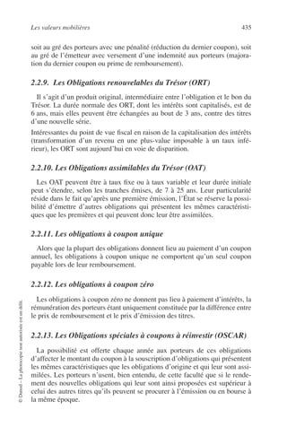 Les valeurs mobilières 435
©Dunod–Laphotocopienonautoriséeestundélit.
soit au gré des porteurs avec une pénalité (réduction du dernier coupon), soit
au gré de l’émetteur avec versement d’une indemnité aux porteurs (majora-
tion du dernier coupon ou prime de remboursement).
2.2.9. Les Obligations renouvelables du Trésor (ORT)
Il s’agit d’un produit original, intermédiaire entre l’obligation et le bon du
Trésor. La durée normale des ORT, dont les intérêts sont capitalisés, est de
6 ans, mais elles peuvent être échangées au bout de 3 ans, contre des titres
d’une nouvelle série.
Intéressantes du point de vue ﬁscal en raison de la capitalisation des intérêts
(transformation d’un revenu en une plus-value imposable à un taux infé-
rieur), les ORT sont aujourd’hui en voie de disparition.
2.2.10. Les Obligations assimilables du Trésor (OAT)
Les OAT peuvent être à taux ﬁxe ou à taux variable et leur durée initiale
peut s’étendre, selon les tranches émises, de 7 à 25 ans. Leur particularité
réside dans le fait qu’après une première émission, l’État se réserve la possi-
bilité d’émettre d’autres obligations qui présentent les mêmes caractéristi-
ques que les premières et qui peuvent donc leur être assimilées.
2.2.11. Les obligations à coupon unique
Alors que la plupart des obligations donnent lieu au paiement d’un coupon
annuel, les obligations à coupon unique ne comportent qu’un seul coupon
payable lors de leur remboursement.
2.2.12. Les obligations à coupon zéro
Les obligations à coupon zéro ne donnent pas lieu à paiement d’intérêts, la
rémunération des porteurs étant uniquement constituée par la différence entre
le prix de remboursement et le prix d’émission des titres.
2.2.13. Les Obligations spéciales à coupons à réinvestir (OSCAR)
La possibilité est offerte chaque année aux porteurs de ces obligations
d’affecter le montant du coupon à la souscription d’obligations qui présentent
les mêmes caractéristiques que les obligations d’origine et qui leur sont assi-
milées. Les porteurs n’usent, bien entendu, de cette faculté que si le rende-
ment des nouvelles obligations qui leur sont ainsi proposées est supérieur à
celui des autres titres qu’ils peuvent se procurer à l’émission ou en bourse à
la même époque.
 