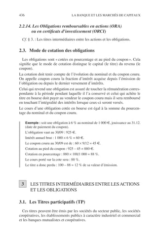 436 LA BANQUE ET LES MARCHÉS DE CAPITAUX
2.2.14. Les Obligations remboursables en actions (ORA)
ou en certiﬁcats d’investissement (ORCI)
Cf. § 3. : Les titres intermédiaires entre les actions et les obligations.
2.3. Mode de cotation des obligations
Les obligations sont « cotées en pourcentage et au pied du coupon ». Cela
signiﬁe que le mode de cotation distingue le capital (le titre) du revenu (le
coupon).
La cotation doit tenir compte de l’évolution du nominal et du coupon couru.
On appelle coupon couru la fraction d’intérêt acquise depuis l’émission de
l’obligation ou depuis le dernier versement d’intérêts.
Celui qui revend une obligation est assuré de toucher la rémunération corres-
pondante à la période pendant laquelle il l’a conservé et celui qui achète le
titre en bourse doit payer au vendeur le coupon couru mais il sera remboursé
en touchant l’intégralité des intérêts lorsque ceux-ci seront versés.
Le cours d’une obligation cotée en bourse est égal à la somme du pourcen-
tage du nominal et du coupon couru.
Exemple : soit une obligation à 6 % au nominal de 1 000 €, jouissance au 31.12.
(date de paiement du coupon).
L’obligation vaut au 30/09 : 925 €.
Intérêt annuel brut : 1 000 × 6 % = 60 €.
Le coupon couru au 30/09 est de : 60 × 9/12 = 45 €.
Cotation au pied du coupon : 925 – 45 = 880 €.
Cotation en pourcentage : 880 × 100/1 000 = 88 %.
Le cours porté sur la cote sera : 88 %.
Le titre a donc perdu : 100 – 88 = 12 % de sa valeur d’émission.
LES TITRES INTERMÉDIAIRES ENTRE LESACTIONS
ET LES OBLIGATIONS
3.1. Les Titres participatifs (TP)
Ces titres peuvent être émis par les sociétés du secteur public, les sociétés
coopératives, les établissements publics à caractère industriel et commercial
et les banques mutualistes et coopératives.
3
 