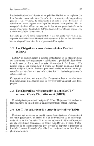 Les valeurs mobilières 437
©Dunod–Laphotocopienonautoriséeestundélit.
La durée des titres participatifs est en principe illimitée et les capitaux que
leur émission permet de recueillir présentent le caractère de « quasi-fonds
propres ». En revanche, la rémunération allouée à leurs détenteurs est
soumise au même régime ﬁscal que les revenus d’obligations. Elle est
composée de deux éléments : une partie ﬁxe et une partie indexée sur le
niveau d’activité ou les résultats de l’émetteur (chiffre d’affaires, marge brute
d’autoﬁnancement, bénéﬁce net...).
L’objectif poursuivi par le lancement de ce produit est le renforcement des
capitaux permanents de l’émetteur, sans apports de l’État ou des sociétaires,
et sans risque d’immixtion dans la gestion de l’entreprise.
3.2. Les Obligations à bons de souscription d’actions
(OBSA)
L’OBSA est une obligation à laquelle sont attachés un ou plusieurs bons,
qui sont ensuite cotés séparément et qui donnent la possibilité à leurs déten-
teurs de souscrire des actions à un prix et à une date ﬁxés à l’avance. Elle
permet donc à son souscripteur d’origine de devenir actionnaire tout en
restant obligataire, mais l’intéressé peut aussi vendre en bourse son obliga-
tion et/ou ses bons dont le cours varie en fonction de l’évolution présumée de
celui des actions.
Ce type de produit permet aux sociétés d’augmenter dans un premier temps
leur endettement à long terme, puis de renforcer ultérieurement leurs fonds
propres.
3.3. Les Obligations remboursables en actions (ORA)
ou en certiﬁcats d’investissement (ORCI)
Ces obligations présentent l’originalité d’être obligatoirement remboursa-
bles en actions ou en certiﬁcats d’investissement lors de leur échéance.
3.4. Les Titres subordonnés à durée indéterminée (TSDI)
Ces titres, qui rapportent un intérêt comme les obligations, s’apparentent à
des rentes perpétuelles. Ils ne sont en effet remboursables qu’en cas de liqui-
dation de la société émettrice. Ce remboursement est d’ailleurs aléatoire, car
ces titres constituent des créances de dernier rang. De plus, le conseil d’admi-
nistration de la société émettrice peut décider de reporter le paiement de
l’intérêt si aucun dividende n’est alloué aux actionnaires au titre d’un ou
plusieurs exercices.
 