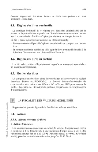Les valeurs mobilières 439
©Dunod–Laphotocopienonautoriséeestundélit.
Comme auparavant, les deux formes de titres « au porteur » et « au
nominatif » subsistent.
4.1. Régime des titres nominatifs
Le certiﬁcat nominatif et le registre des transferts disparaissent car la
preuve de la propriété est apportée par l’inscription en compte chez l’émet-
teur. La transmission des titres s’opère par virement de compte à compte.
En fait il existe deux types de comptes de titres nominatifs :
• le compte nominatif pur : il s’agit des titres inscrits en compte chez l’émet-
teur ;
• le compte nominatif administré : il s’agit de titres nominatifs inscrits à la
fois chez l’émetteur et chez l’intermédiaire ﬁnancier.
4.2. Régime des titres au porteur
Les titres doivent être obligatoirement déposés sur un compte ouvert chez
un intermédiaire ﬁnancier.
4.3. Gestion des titres
La compensation des titres entre intermédiaires est assurée par la société
Euroclear France (ex-SICOVAM). La Société interprofessionnelle de
compensation des valeurs mobilières a été créée en 1949 pour assurer la
garde et la gestion des titres déposés par leurs propriétaires en compte auprès
d’intermédiaires.
LA FISCALITÉ DES VALEURS MOBILIÈRES
Rappelons les grandes lignes de la ﬁscalité des valeurs mobilières.
5.1. Actions
5.1.1. Achats et ventes de titres
➤ Actions françaises
Les souscriptions en numéraire au capital de sociétés françaises non cotées
et soumises à l’IS donnent lieu à une réduction d’impôt égale à 25 % des
versements limités par an à 20 000 € (personne seule) et 40 000 € (couple
marié), pour les souscriptions effectuées jusqu’au 31.12.2010.
5
 