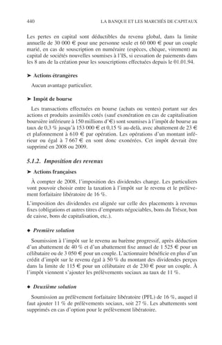 440 LA BANQUE ET LES MARCHÉS DE CAPITAUX
Les pertes en capital sont déductibles du revenu global, dans la limite
annuelle de 30 000 € pour une personne seule et 60 000 € pour un couple
marié, en cas de souscription en numéraire (espèces, chèque, virement) au
capital de sociétés nouvelles soumises à l’IS, si cessation de paiements dans
les 8 ans de la création pour les souscriptions effectuées depuis le 01.01.94.
➤ Actions étrangères
Aucun avantage particulier.
➤ Impôt de bourse
Les transactions effectuées en bourse (achats ou ventes) portant sur des
actions et produits assimilés cotés (sauf exonération en cas de capitalisation
boursière inférieure à 150 millions d’€) sont soumises à l’impôt de bourse au
taux de 0,3 % jusqu’à 153 000 € et 0,15 % au-delà, avec abattement de 23 €
et plafonnement à 610 € par opération. Les opérations d’un montant infé-
rieur ou égal à 7 667 € en sont donc exonérées. Cet impôt devrait être
supprimé en 2008 ou 2009.
5.1.2. Imposition des revenus
➤ Actions françaises
À compter de 2008, l’imposition des dividendes change. Les particuliers
vont pouvoir choisir entre la taxation à l’impôt sur le revenu et le prélève-
ment forfaitaire libératoire de 16 %.
L’imposition des dividendes est alignée sur celle des placements à revenus
ﬁxes (obligations et autres titres d’emprunts négociables, bons du Trésor, bon
de caisse, bons de capitalisation, etc.).
◆ Première solution
Soumission à l’impôt sur le revenu au barème progressif, après déduction
d’un abattement de 40 % et d’un abattement ﬁxe annuel de 1 525 € pour un
célibataire ou de 3 050 € pour un couple. L’actionnaire bénéﬁcie en plus d’un
crédit d’impôt sur le revenu égal à 50 % du montant des dividendes perçus
dans la limite de 115 € pour un célibataire et de 230 € pour un couple. À
l’impôt viennent s’ajouter les prélèvements sociaux au taux de 11 %.
◆ Deuxième solution
Soumission au prélèvement forfaitaire libératoire (PFL) de 16 %, auquel il
faut ajouter 11 % de prélèvements sociaux, soit 27 %. Les abattements sont
supprimés en cas d’option pour le prélèvement libératoire.
 