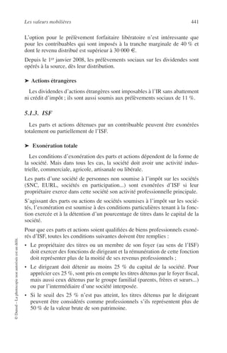 Les valeurs mobilières 441
©Dunod–Laphotocopienonautoriséeestundélit.
L’option pour le prélèvement forfaitaire libératoire n’est intéressante que
pour les contribuables qui sont imposés à la tranche marginale de 40 % et
dont le revenu distribué est supérieur à 30 000 €.
Depuis le 1er janvier 2008, les prélèvements sociaux sur les dividendes sont
opérés à la source, dès leur distribution.
➤ Actions étrangères
Les dividendes d’actions étrangères sont imposables à l’IR sans abattement
ni crédit d’impôt ; ils sont aussi soumis aux prélèvements sociaux de 11 %.
5.1.3. ISF
Les parts et actions détenues par un contribuable peuvent être exonérées
totalement ou partiellement de l’ISF.
➤ Exonération totale
Les conditions d’exonération des parts et actions dépendent de la forme de
la société. Mais dans tous les cas, la société doit avoir une activité indus-
trielle, commerciale, agricole, artisanale ou libérale.
Les parts d’une société de personnes non soumise à l’impôt sur les sociétés
(SNC, EURL, sociétés en participation...) sont exonérées d’ISF si leur
propriétaire exerce dans cette société son activité professionnelle principale.
S’agissant des parts ou actions de sociétés soumises à l’impôt sur les socié-
tés, l’exonération est soumise à des conditions particulières tenant à la fonc-
tion exercée et à la détention d’un pourcentage de titres dans le capital de la
société.
Pour que ces parts et actions soient qualiﬁées de biens professionnels exoné-
rés d’ISF, toutes les conditions suivantes doivent être remplies :
• Le propriétaire des titres ou un membre de son foyer (au sens de l’ISF)
doit exercer des fonctions de dirigeant et la rémunération de cette fonction
doit représenter plus de la moitié de ses revenus professionnels ;
• Le dirigeant doit détenir au moins 25 % du capital de la société. Pour
apprécier ces 25 %, sont pris en compte les titres détenus par le foyer ﬁscal,
mais aussi ceux détenus par le groupe familial (parents, frères et sœurs...)
ou par l’intermédiaire d’une société interposée.
• Si le seuil des 25 % n’est pas atteint, les titres détenus par le dirigeant
peuvent être considérés comme professionnels s’ils représentent plus de
50 % de la valeur brute de son patrimoine.
 