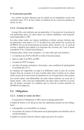 442 LA BANQUE ET LES MARCHÉS DE CAPITAUX
➤ Exonération partielle
Les actions ou parts détenues par un salarié ou un mandataire social sont
exonérées pour 75 % de leur valeur à condition de les conserver pendant au
moins six ans.
5.1.4. Cession des titres
Lorsqu’elles sont réalisées par un particulier, à l’occasion de la gestion de
son patrimoine privé, les plus-values sur valeurs mobilières sont normale-
ment imposables à l’IR.
Les plus-values nettes sur valeurs mobilières et droits sociaux réalisées par
un particulier sont taxées à 27 % au-delà d’un seuil annuel de cessions de
20 000 €. En cas de licenciement ou retraite, décès, divorce, etc., le seuil de
cession s’apprécie par rapport à la moyenne des cessions sur 3 ans (l’année
considérée et les 2 années précédentes).
Certaines plus-values sont exonérées ; ce sont celles qui sont réalisées :
• à l’intérieur des FCP et SICAV et clubs d’investissement,
• dans le cadre d’un PEA ou PEP,
• sur parts de FCP à risques,
• sur titres de jeunes entreprises innovantes, sous condition de participation
n’excédant pas 25 %.
Le montant net imposable est égal à la différence entre le prix de cession
(moins frais de cession) et le prix d’achat (plus frais d’achat) ou la valeur
réelle au jour de la succession ou donation en cas d’acquisition à titre gratuit.
Les moins-values sont déductibles des plus-values réalisées au cours de la
même année ; elles sont aussi déductibles des plus-values réalisées au cours
des 10 années suivantes (à condition que le seuil de cession annuelle de
20 000 € soit dépassé).
5.2. Obligations
5.2.1. Achats et ventes de titres
L’acquisition d’obligations n’offre aucun avantage particulier.
L’impôt de bourse n’est dû qu’au titre des opérations portant sur des obliga-
tions :
• échangeables ou convertibles en actions,
• ou assorties de clauses d’indexation ou de participation aux bénéﬁces de la
société émettrice.
L’impôt est calculé selon les mêmes règles que pour les actions.
 