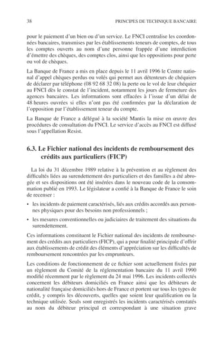 38 PRINCIPES DE TECHNIQUE BANCAIRE
pour le paiement d’un bien ou d’un service. Le FNCI centralise les coordon-
nées bancaires, transmises par les établissements teneurs de comptes, de tous
les comptes ouverts au nom d’une personne frappée d’une interdiction
d’émettre des chèques, des comptes clos, ainsi que les oppositions pour perte
ou vol de chèques.
La Banque de France a mis en place depuis le 11 avril 1996 le Centre natio-
nal d’appel chèques perdus ou volés qui permet aux détenteurs de chéquiers
de déclarer par téléphone (08 92 68 32 08) la perte ou le vol de leur chéquier
au FNCI dès le constat de l’incident, notamment les jours de fermeture des
agences bancaires. Les informations sont effacées à l’issue d’un délai de
48 heures ouvrées si elles n’ont pas été conﬁrmées par la déclaration de
l’opposition par l’établissement teneur du compte.
La Banque de France a délégué à la société Mantis la mise en œuvre des
procédures de consultation du FNCI. Le service d’accès au FNCI est diffusé
sous l’appellation Resist.
6.3. Le Fichier national des incidents de remboursement des
crédits aux particuliers (FICP)
La loi du 31 décembre 1989 relative à la prévention et au règlement des
difﬁcultés liées au surendettement des particuliers et des familles a été abro-
gée et ses dispositions ont été insérées dans le nouveau code de la consom-
mation publié en 1993. Le législateur a conﬁé à la Banque de France le soin
de recenser :
• les incidents de paiement caractérisés, liés aux crédits accordés aux person-
nes physiques pour des besoins non professionnels ;
• les mesures conventionnelles ou judiciaires de traitement des situations du
surendettement.
Ces informations constituent le Fichier national des incidents de rembourse-
ment des crédits aux particuliers (FICP), qui a pour ﬁnalité principale d’offrir
aux établissements de crédit des éléments d’appréciation sur les difﬁcultés de
remboursement rencontrées par les emprunteurs.
Les conditions de fonctionnement de ce ﬁchier sont actuellement ﬁxées par
un règlement du Comité de la réglementation bancaire du 11 avril 1990
modiﬁé récemment par le règlement du 24 mai 1996. Les incidents collectés
concernent les débiteurs domiciliés en France ainsi que les débiteurs de
nationalité française domiciliés hors de France et portent sur tous les types de
crédit, y compris les découverts, quelles que soient leur qualiﬁcation ou la
technique utilisée. Seuls sont enregistrés les incidents caractérisés constatés
au nom du débiteur principal et correspondant à une situation grave
 