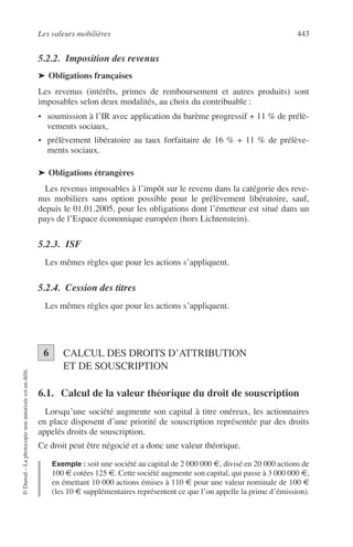 Les valeurs mobilières 443
©Dunod–Laphotocopienonautoriséeestundélit.
5.2.2. Imposition des revenus
➤ Obligations françaises
Les revenus (intérêts, primes de remboursement et autres produits) sont
imposables selon deux modalités, au choix du contribuable :
• soumission à l’IR avec application du barème progressif + 11 % de prélè-
vements sociaux,
• prélèvement libératoire au taux forfaitaire de 16 % + 11 % de prélève-
ments sociaux.
➤ Obligations étrangères
Les revenus imposables à l’impôt sur le revenu dans la catégorie des reve-
nus mobiliers sans option possible pour le prélèvement libératoire, sauf,
depuis le 01.01.2005, pour les obligations dont l’émetteur est situé dans un
pays de l’Espace économique européen (hors Lichtenstein).
5.2.3. ISF
Les mêmes règles que pour les actions s’appliquent.
5.2.4. Cession des titres
Les mêmes règles que pour les actions s’appliquent.
CALCUL DES DROITS D’ATTRIBUTION
ET DE SOUSCRIPTION
6.1. Calcul de la valeur théorique du droit de souscription
Lorsqu’une société augmente son capital à titre onéreux, les actionnaires
en place disposent d’une priorité de souscription représentée par des droits
appelés droits de souscription.
Ce droit peut être négocié et a donc une valeur théorique.
Exemple : soit une société au capital de 2 000 000 €, divisé en 20 000 actions de
100 € cotées 125 €. Cette société augmente son capital, qui passe à 3 000 000 €,
en émettant 10 000 actions émises à 110 € pour une valeur nominale de 100 €
(les 10 € supplémentaires représentent ce que l’on appelle la prime d’émission).
6
 