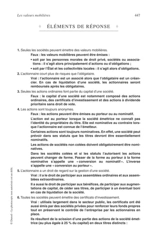 Les valeurs mobilières 447
©Dunod–Laphotocopienonautoriséeestundélit.
♦ ÉLÉMENTS DE RÉPONSE ♦
1. Seules les sociétés peuvent émettre des valeurs mobilières.
Faux : les valeurs mobilières peuvent être émises :
• soit par les personnes morales de droit privé, sociétés ou associa-
tions : il s’agit alors principalement d’actions ou d’obligations ;
• soit par l’État et les collectivités locales : il s’agit alors d’obligations.
2. L’actionnaire court plus de risques que l’obligataire.
Vrai : l’actionnaire est un associé alors que l’obligataire est un créan-
cier. En cas de liquidation d’une société, les actionnaires seront
remboursés après les obligataires.
3. Seules les actions ordinaires font partie du capital d’une société.
Faux : le capital d’une société est notamment composé des actions
ordinaires, des certiﬁcats d’investissement et des actions à dividende
prioritaire sans droit de vote.
4. Les actions sont toujours anonymes.
Faux : les actions peuvent être émises au porteur ou au nominatif.
L’action est au porteur lorsque la société émettrice ne connaît pas
l’identité du propriétaire du titre. Elle est nominative au contraire lors-
que l’actionnaire est connue de l’émetteur.
Certaines actions sont toujours nominatives. En effet, une société peut
prévoir dans ses statuts que les titres devront être essentiellement
nominatifs.
Les actions de sociétés non cotées doivent obligatoirement être nomi-
natives.
Dans les sociétés cotées et si les statuts l’autorisent les actions
peuvent changer de forme. Passer de la forme au porteur à la forme
nominative s’appelle une « conversion au nominatif ». L’inverse
s’appelle une « conversion au porteur ».
5. L’actionnaire a un droit de regard sur la gestion d’une société.
Vrai : il a le droit de participer aux assemblées ordinaires et aux assem-
blées extraordinaires.
Il a aussi le droit de participer aux bénéﬁces, de participer aux augmen-
tations de capital, de céder ses titres, de participer à un éventuel boni
en cas de liquidation de la société.
6. Toutes les sociétés peuvent émettre des certiﬁcats d’investissement.
Vrai : utilisés largement dans le secteur public, les certiﬁcats ont été
aussi émis par des sociétés privées pour renforcer leurs fonds propres
tout en préservant le contrôle de l’entreprise par les actionnaires en
place.
Ils résultent de la scission d’une partie des actions de la société émet-
trice (au plus égale à 25 % du capital) en deux titres distincts :
 