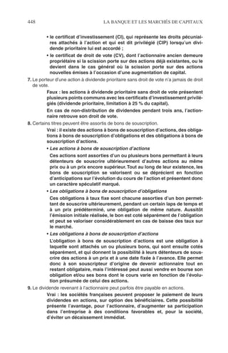 448 LA BANQUE ET LES MARCHÉS DE CAPITAUX
• le certiﬁcat d’investissement (CI), qui représente les droits pécuniai-
res attachés à l’action et qui est dit privilégié (CIP) lorsqu’un divi-
dende prioritaire lui est accordé ;
• le certiﬁcat de droit de vote (CV), dont l’actionnaire ancien demeure
propriétaire si la scission porte sur des actions déjà existantes, ou le
devient dans le cas général où la scission porte sur des actions
nouvelles émises à l’occasion d’une augmentation de capital.
7. Le porteur d’une action à dividende prioritaire sans droit de vote n’a jamais de droit
de vote.
Faux : les actions à dividende prioritaire sans droit de vote présentent
plusieurs points communs avec les certiﬁcats d’investissement privilé-
giés (dividende prioritaire, limitation à 25 % du capital).
En cas de non-distribution de dividendes pendant trois ans, l’action-
naire retrouve son droit de vote.
8. Certains titres peuvent être assortis de bons de souscription.
Vrai : il existe des actions à bons de souscription d’actions, des obliga-
tions à bons de souscription d’obligations et des obligations à bons de
souscription d’actions.
• Les actions à bons de souscription d’actions
Ces actions sont assorties d’un ou plusieurs bons permettant à leurs
détenteurs de souscrire ultérieurement d’autres actions au même
prix ou à un prix encore supérieur.Tout au long de leur existence, les
bons de souscription se valorisent ou se déprécient en fonction
d’anticipations sur l’évolution du cours de l’action et présentent donc
un caractère spéculatif marqué.
• Les obligations à bons de souscription d’obligations
Ces obligations à taux ﬁxe sont chacune assorties d’un bon permet-
tant de souscrire ultérieurement, pendant un certain laps de temps et
à un prix prédéterminé, une obligation de même nature. Aussitôt
l’émission initiale réalisée, le bon est coté séparément de l’obligation
et peut se valoriser considérablement en cas de baisse des taux sur
le marché.
• Les obligations à bons de souscription d’actions
L’obligation à bons de souscription d’actions est une obligation à
laquelle sont attachés un ou plusieurs bons, qui sont ensuite cotés
séparément, et qui donnent la possibilité à leurs détenteurs de sous-
crire des actions à un prix et à une date ﬁxée à l’avance. Elle permet
donc à son souscripteur d’origine de devenir actionnaire tout en
restant obligataire, mais l’intéressé peut aussi vendre en bourse son
obligation et/ou ses bons dont le cours varie en fonction de l’évolu-
tion présumée de celui des actions.
9. Le dividende revenant à l’actionnaire peut parfois être payable en actions.
Vrai : les sociétés françaises peuvent proposer le paiement de leurs
dividendes en actions, sur option des bénéﬁciaires. Cette possibilité
présente l’avantage, pour l’actionnaire, d’augmenter sa participation
dans l’entreprise à des conditions favorables et, pour la société,
d’éviter un décaissement immédiat.
 